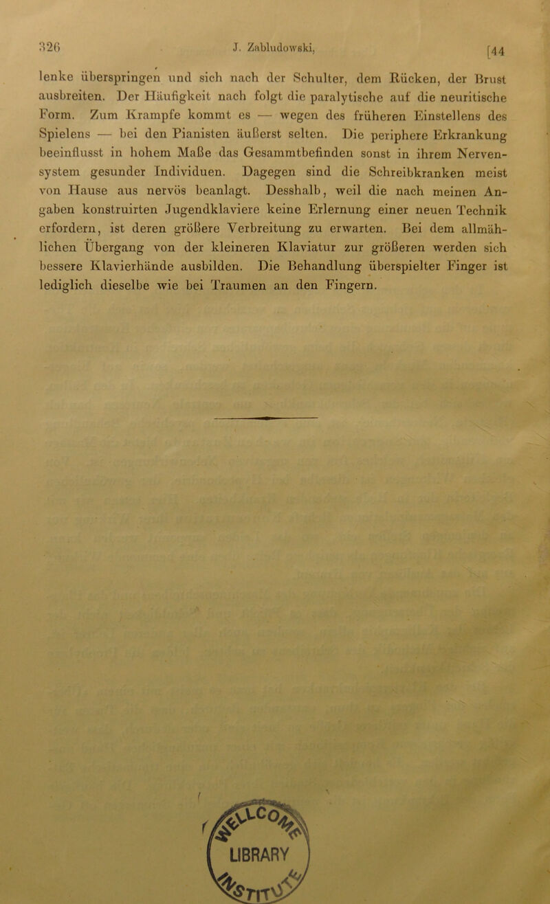 [44 lenke überspringen und sich nach der Schulter, dem Rücken, der Brust ausbreiten. Der Häufigkeit nach folgt die paralytische auf die neuritische Form. Zum Krampfe kommt es — wegen des früheren Einstellens des Spielens — bei den Pianisten äußerst selten. Die periphere Erkrankung beeinflusst in hohem Maße das Gesammtbefinden sonst in ihrem Nerven- system gesunder Individuen. Dagegen sind die Schreibkranken meist von Hause aus nervös beanlagt. Desshalb, weil die nach meinen An- gaben konstruirten Jugendklaviere keine Erlernung einer neuen Technik erfordern, ist deren größere Verbreitung zu erwarten. Bei dem allmäh- lichen Übergang von der kleineren Klaviatur zur größeren werden sich bessere Klavierhände ausbilden. Die Behandlung überspielter Finger ist lediglich dieselbe wie bei Traumen an den Fingern.
