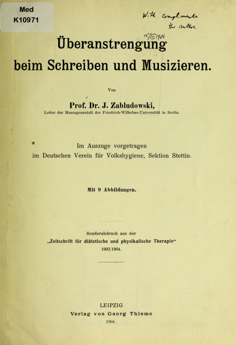 Med Kl0971 jU/ <Xh/H,n. •• '9’^'pc Überanstrengung beim Schreiben und Musizieren. Von Prof. Dr. J. Zabludowsti, Leiter der Massageanstalt der Friedrich-Wilhelms-Universität in Berlin. Im Auszuge vorgetragen im Deutschen Verein für Volkshygiene, Sektion Stettin. Mit 9 Abbildungen. Sonderabdruck aus der „Zeitschrift für diätetische und physikalische Therapie“ 1903/1904. LEIPZIG Verlag1 von Georg Thieme 1904.