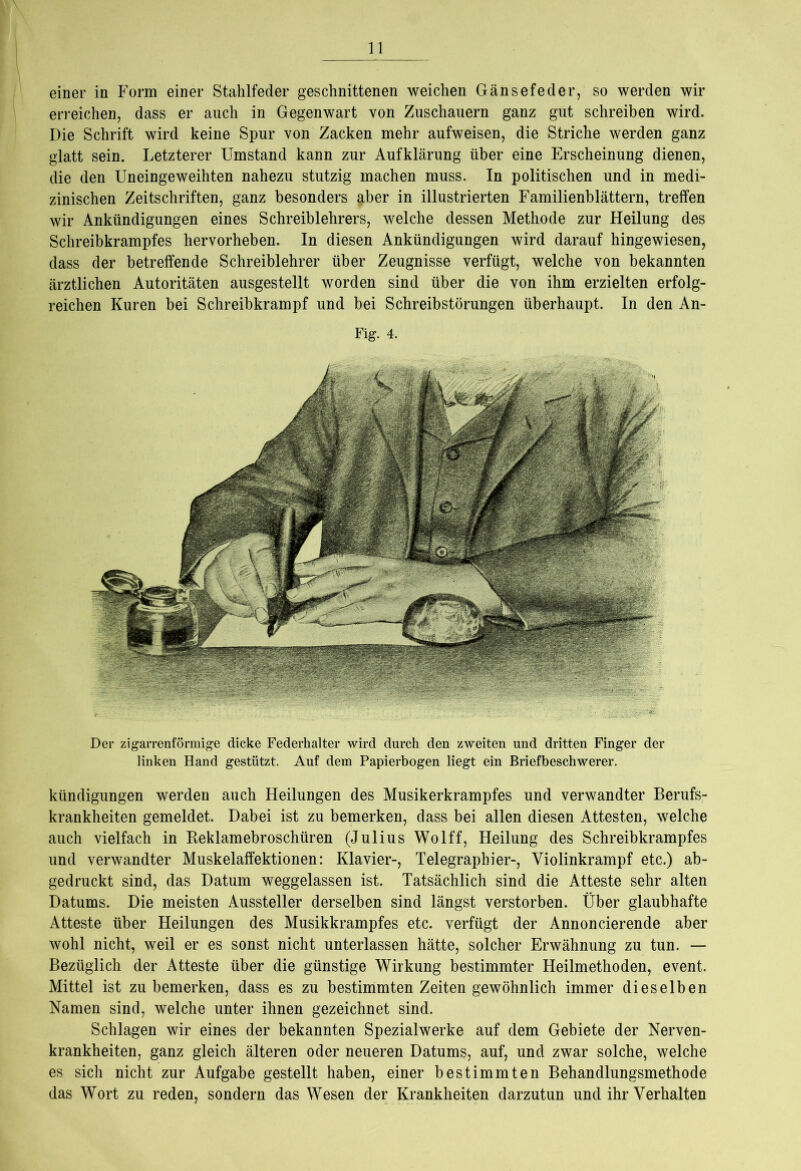 einer in Form einer Stahlfeder geschnittenen weichen Gänsefeder, so werden wir erreichen, dass er auch in Gegenwart von Zuschauern ganz gut schreiben wird. Die Schrift wird keine Spur von Zacken mehr aufweisen, die Striche werden ganz glatt sein. Letzterer Umstand kann zur Aufklärung über eine Erscheinung dienen, die den Uneingeweihten nahezu stutzig machen muss. In politischen und in medi- zinischen Zeitschriften, ganz besonders §.ber in illustrierten Familienblättern, treffen wir Ankündigungen eines Schreiblehrers, welche dessen Methode zur Heilung des Schreibkrampfes hervorheben. In diesen Ankündigungen wird darauf hingewiesen, dass der betreffende Schreiblehrer über Zeugnisse verfügt, welche von bekannten ärztlichen Autoritäten ausgestellt worden sind über die von ihm erzielten erfolg- reichen Kuren bei Schreibkrampf und bei Schreibstörungen überhaupt. In den An- Fig. 4. Der zigarrenförmige dicke Federhalter wird durch den zweiten und dritten Finger der linken Hand gestützt. Auf dem Papierbogen liegt ein Briefbeschwerer. kündigungen werden auch Heilungen des Musikerkrampfes und verwandter Berufs- krankheiten gemeldet. Dabei ist zu bemerken, dass bei allen diesen Attesten, welche auch vielfach in Keklamebroschüren (Julius Wolff, Heilung des Schreibkrampfes und verwandter Muskelaffektionen: Klavier-, Telegraphier-, Yiolinkrampf etc.) ab- gedruckt sind, das Datum weggelassen ist. Tatsächlich sind die Atteste sehr alten Datums. Die meisten Aussteller derselben sind längst verstorben. Über glaubhafte Atteste über Heilungen des Musikkrampfes etc. verfügt der Annoncierende aber wohl nicht, weil er es sonst nicht unterlassen hätte, solcher Erwähnung zu tun. — Bezüglich der Atteste über die günstige Wirkung bestimmter Heilmethoden, event. Mittel ist zu bemerken, dass es zu bestimmten Zeiten gewöhnlich immer dieselben Namen sind, welche unter ihnen gezeichnet sind. Schlagen wir eines der bekannten Spezialwerke auf dem Gebiete der Nerven- krankheiten, ganz gleich älteren oder neueren Datums, auf, und zwar solche, welche es sich nicht zur Aufgabe gestellt haben, einer bestimmten Behandlungsmethode das Wort zu reden, sondern das Wesen der Krankheiten darzutun und ihr Verhalten