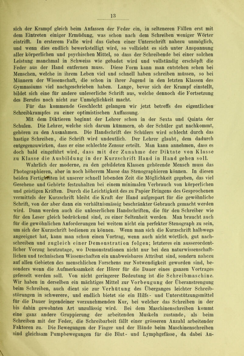 sich der Krampf gleich beim Anfassen der Feder ein, in selteneren Fällen erst mit dem Eintreten einiger Ermüdung, was schon nach dem Schreiben weniger Wörter eintrifft. In ersterem Falle wird das Geben einer Unterschrift nahezu unmöglich, und wenn dies endlich bewerkstelligt wird, so vollzieht es sich unter Anspannung- aller körperlichen und psychischen Mittel, so dass der Schreibende bei einer solchen Leistung manchmal in Schweiss wie gebadet wird und vollständig erschöpft die Feder aus der Hand entfernen muss. Diese Form kann man entstehen sehen bei Menschen, welche in ihrem Leben viel und schnell haben schreiben müssen, so bei Männern der Wissenschaft, die schon in ihrer Jugend in den letzten Klassen des Gymnasiums viel nachgeschrieben haben. Lange, bevor sich der Krampf einstellt, bildet sich eine für andere unleserliche Schrift aus, welche dennoch die Fortsetzung des Berufes noch nicht zur Unmöglichkeit macht. Für das kommende Geschlecht gelangen wir jetzt betreffs des eigentlichen Schreibkrampfes zu einer optimistischen Auffassung. Mit dem Diktieren beginnt der Lehrer schon in der Sexta und Quinta der Schulen. Die Lehrer, welche sich darum kümmern, ob der Schüler gut nachkommt, gehören zu den Ausnahmen. Die Handschrift des Schülers wird schlecht durch das hastige Schreiben, die Schrift wird undeutlich. Der Lehrer glaubt, dem dadurch entgegenzuwirken, dass er eine schlechte Zensur erteilt. Man kann annehmen, dass es doch bald eingeführt wird, dass mit der Zunahme der Diktate von Klasse zu Klasse die Ausbildung in der Kurzschrift Hand in Hand gehen soll. Wahrlich der moderne, zu den gebildeten Klassen gehörende Mensch muss das Photographieren, aber in noch höherem Masse das Stenographieren können. In diesen beiden Fertigsten ist unserer schnell lebenden Zeit die Möglichkeit gegeben, das viel Gesehene und Gehörte festzuhalten bei einem minimalen Verbrauch von körperlichen und geistigen Kräften. Durch die Leichtigkeit des zu Papier Bringens des Gesprochenen vermittels der Kurzschrift bleibt die Kraft der Hand aufgespart für die gewöhnliche Schrift, von der aber dann ein verhältnismässig beschränkter Gebrauch gemacht werden wird. Dann werden auch die unleserlichen Handschriften, die für den Schreiber wie für den Leser gleich bedrückend sind, zu einer Seltenheit werden. Man braucht auch für die gewöhnlichen Anforderungen bei weitem nicht ein perfekter Stenograph zu sein, um sich der Kurzschrift bedienen zu können. Wenn man sich die Kurzschrift halbwegs angeeignet hat, kann man schon einen Vortrag, wenn auch nicht wörtlich, gut nach- schreiben und zugleich einer Demonstration folgen; letzteres ein ausserordent- licher Vorzug heutzutage, wo Demonstrationen nicht nur bei den naturwissenschaft- lichen und technischen Wissenschaften ein unabweisbares Attribut sind, sondern nahezu auf allen Gebieten des menschlichen Forschens zur Notwendigkeit geworden sind, be- sonders wenn die Aufmerksamkeit der Hörer für die Dauer eines ganzen Vortrages gefesselt werden soll. Von nicht geringerer Bedeutung ist die Schreibmaschine. Wir haben in derselben ein mächtiges Mittel zur Vorbeugung der Überanstrengung beim Schreiben, auch dient sie zur Verhütung des Überganges leichter Schreib- störungen in schwerere, und endlich bietet sie ein Hilfs - und Unterstützungsmittel für die Dauer irgendeiner vorzunehmenden Kur, bei welcher das Schreiben in der bis dahin gewohnten Art unzulässig wird. Bei dem Maschinenschreiben kommt eine ganz andere Gruppierung der arbeitenden Muskeln zustande, als beim Schreiben mit der Feder, die Schreibarbeit fällt einer grösseren Anzahl arbeitender Faktoren zu. Die Bewegungen der Finger und der Hände beim Maschinenschreiben sind gleichsam Pumpbewegungen für die Blut- und Lymphgefässe, da dabei An- \