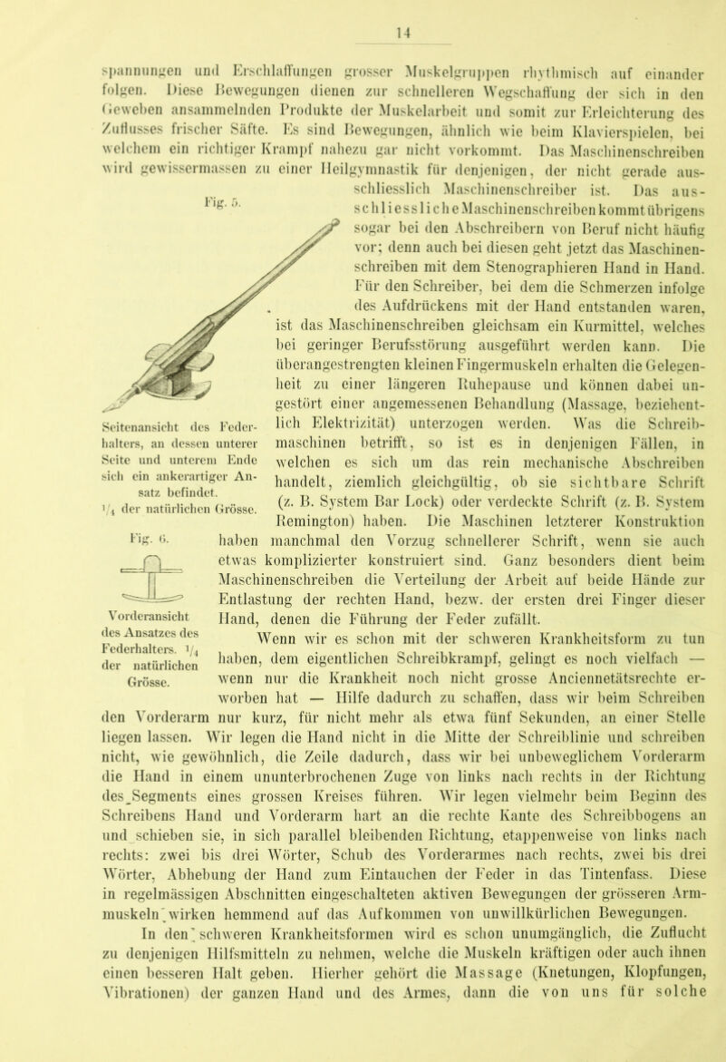 Fig. Seitenansicht des Feder- halters, an dessen unterer Seite und unterem Ende sich ein ankerartiger An- satz befindet. V4 der natürlichen Grösse. Spannungen und Erschlaffungen grosser Muskelgruppen rhythmisch auf einander folgen. Diese Bewegungen dienen zur schnelleren Wegschaffung der sich in den Geweben ansammelnden Produkte der Muskelarbeit und somit zur Erleichterung des Zuflusses frischer Säfte. Es sind Bewegungen, ähnlich wie beim Klavierspielen, bei welchem ein richtiger Krampf nahezu gar nicht vorkommt. Das Maschinenschreiben wird gewissermassen zu einer Heilgymnastik für denjenigen, der nicht gerade aus- schliesslich Maschinenschreiber ist. Das aus- schliessliche Maschinenschreiben kommt übrigens ^ sogar bei den Abschreibern von Beruf nicht häufig vor; denn auch bei diesen geht jetzt das Maschinen- schreiben mit dem Stenographieren Hand in Hand. Für den Schreiber, bei dem die Schmerzen infolge des Aufdrückens mit der Hand entstanden waren, ist das Maschinenschreiben gleichsam ein Kurmittel, welches bei geringer Berufsstörung ausgeführt werden kann. Die überangestrengten kleinen Fingermuskeln erhalten die Gelegen- heit zu einer längeren Ruhepause und können dabei un- gestört einer angemessenen Behandlung (Massage, beziehent- lich Elektrizität) unterzogen werden. Was die Schreib- maschinen betrifft, so ist es in denjenigen Fällen, in welchen es sich um das rein mechanische Abschreiben handelt, ziemlich gleichgültig, ob sie sichtbare Schrift (z. B. System Bar Lock) oder verdeckte Schrift (z. B. System Remington) haben. Die Maschinen letzterer Konstruktion Fig- 6- haben manchmal den Vorzug schnellerer Schrift, wenn sie auch etwas komplizierter konstruiert sind. Ganz besonders dient beim Maschinenschreiben die Verteilung der Arbeit auf beide Hände zur Entlastung der rechten Hand, bezw. der ersten drei Finger dieser Hand, denen die Führung der Feder zufällt. Wenn wir es schon mit der schweren Krankheitsform zu tun haben, dem eigentlichen Schreibkrampf, gelingt es noch vielfach — wenn nur die Krankheit noch nicht grosse Anciennetätsrechte er- worben hat — Hilfe dadurch zu schaffen, dass wir beim Schreiben den Vorderarm nur kurz, für nicht mehr als etwa fünf Sekunden, an einer Stelle liegen lassen. Wir legen die Hand nicht in die Mitte der Schreiblinie und schreiben nicht, wie gewöhnlich, die Zeile dadurch, dass wir bei unbeweglichem Vorderarm die Hand in einem ununterbrochenen Zuge von links nach rechts in der Richtung des^Segments eines grossen Kreises führen. Wir legen vielmehr beim Beginn des Schreibens Hand und Vorderarm hart an die rechte Kante des Schreibbogens an und schieben sie, in sich parallel bleibenden Richtung, etappenweise von links nach rechts: zwei bis drei Wörter, Schub des Vorderarmes nach rechts, zwei bis drei Wörter, Abhebung der Hand zum Eintauchen der Feder in das Tintenfass. Diese in regelmässigen Abschnitten eingeschalteten aktiven Bewegungen der grösseren Arm- muskeln'wirken hemmend auf das Aufkommen von unwillkürlichen Bewegungen. In den’schweren Krankheitsformen wird es schon unumgänglich, die Zuflucht zu denjenigen Hilfsmitteln zu nehmen, welche die Muskeln kräftigen oder auch ihnen einen besseren Halt geben. Hierher gehört die Massage (Knetungen, Klopfungen, Vibrationen) der ganzen Hand und des Armes, dann die von uns für solche E. Vorderansicht des Ansatzes des Federhalters. i/4 der natürlichen Grösse.