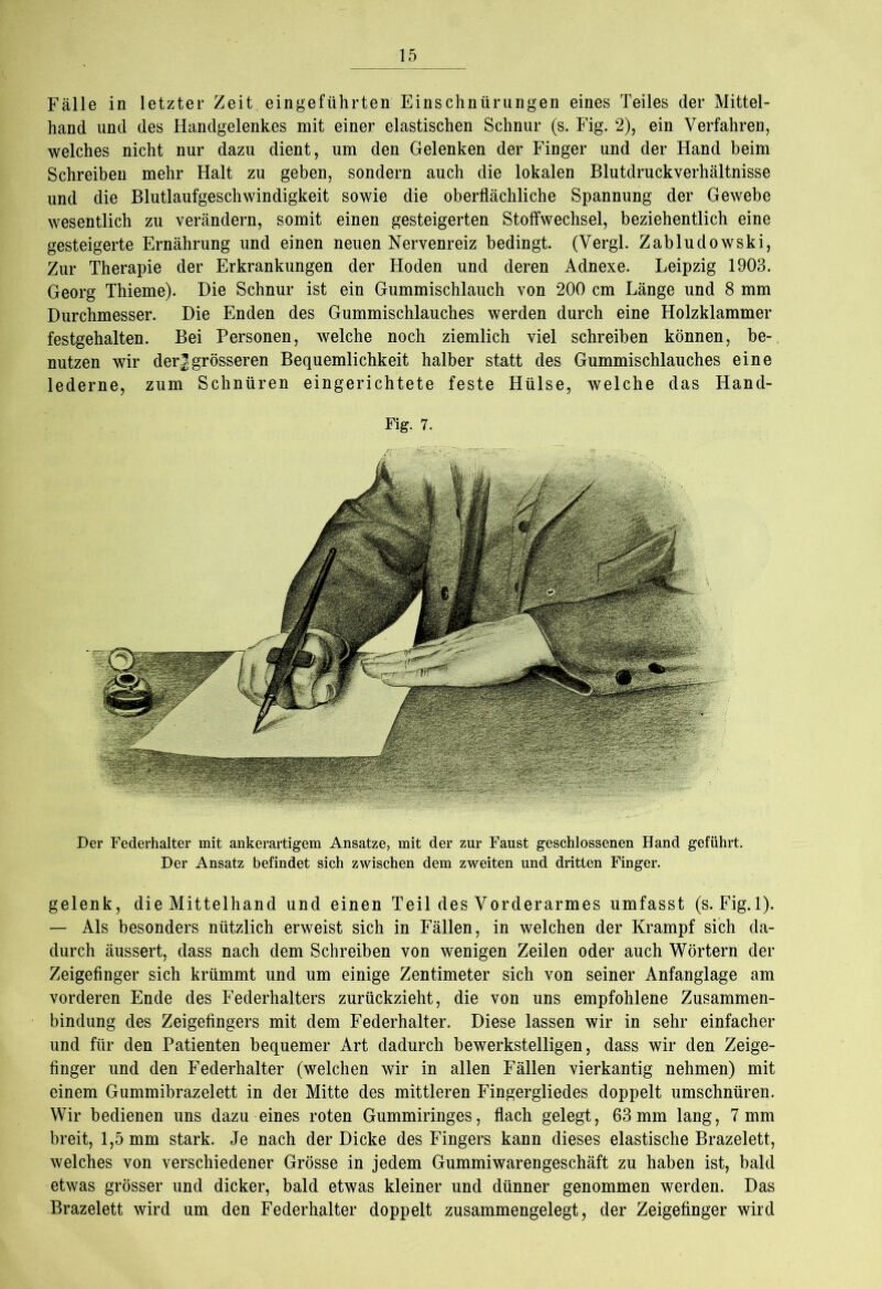 Fälle in letzter Zeit, eingeführten Einschnürungen eines Teiles der Mittel- hand und des Handgelenkes mit einer elastischen Schnur (s. Fig. 2), ein Verfahren, welches nicht nur dazu dient, um den Gelenken der Finger und der Hand beim Schreiben mehr Halt zu geben, sondern auch die lokalen Blutdruckverhältnisse und die Blutlaufgeschwindigkeit sowie die oberflächliche Spannung der Gewebe wesentlich zu verändern, somit einen gesteigerten Stoffwechsel, beziehentlich eine gesteigerte Ernährung und einen neuen Nervenreiz bedingt. (Vergl. Zabludowski, Zur Therapie der Erkrankungen der Hoden und deren Adnexe. Leipzig 1903. Georg Thieme). Die Schnur ist ein Gummischlauch von 200 cm Länge und 8 mm Durchmesser. Die Enden des Gummischlauches werden durch eine Holzklammer festgehalten. Bei Personen, welche noch ziemlich viel schreiben können, be- nutzen wir derJgrösseren Bequemlichkeit halber statt des Gummischlauches eine lederne, zum Schnüren eingerichtete feste Hülse, welche das Hand- Fig. 7. Der Federhalter mit ankerartigem Ansätze, mit der zur Faust geschlossenen Hand geführt. Der Ansatz befindet sich zwischen dem zweiten und dritten Finger. gelenk, die Mittelhand und einen Teil des Vorderarmes umfasst (s. Fig.l). — Als besonders nützlich erweist sich in Fällen, in welchen der Krampf sich da- durch äussert, dass nach dem Schreiben von wenigen Zeilen oder auch Wörtern der Zeigefinger sich krümmt und um einige Zentimeter sich von seiner Anfanglage am vorderen Ende des Federhalters zurückzieht, die von uns empfohlene Zusammen- bindung des Zeigefingers mit dem Federhalter. Diese lassen wir in sehr einfacher und für den Patienten bequemer Art dadurch bewerkstelligen, dass wir den Zeige- finger und den Federhalter (welchen wir in allen Fällen vierkantig nehmen) mit einem Gummibrazelett in der Mitte des mittleren Fingergliedes doppelt umschnüren. Wir bedienen uns dazu eines roten Gummiringes, flach gelegt, 63mm lang, 7mm breit, 1,5 mm stark. Je nach der Dicke des Fingers kann dieses elastische Brazelett, welches von verschiedener Grösse in jedem Gummiwarengeschäft zu haben ist, bald etwas grösser und dicker, bald etwas kleiner und dünner genommen werden. Das Brazelett wird um den Federhalter doppelt zusammengelegt, der Zeigefinger wird