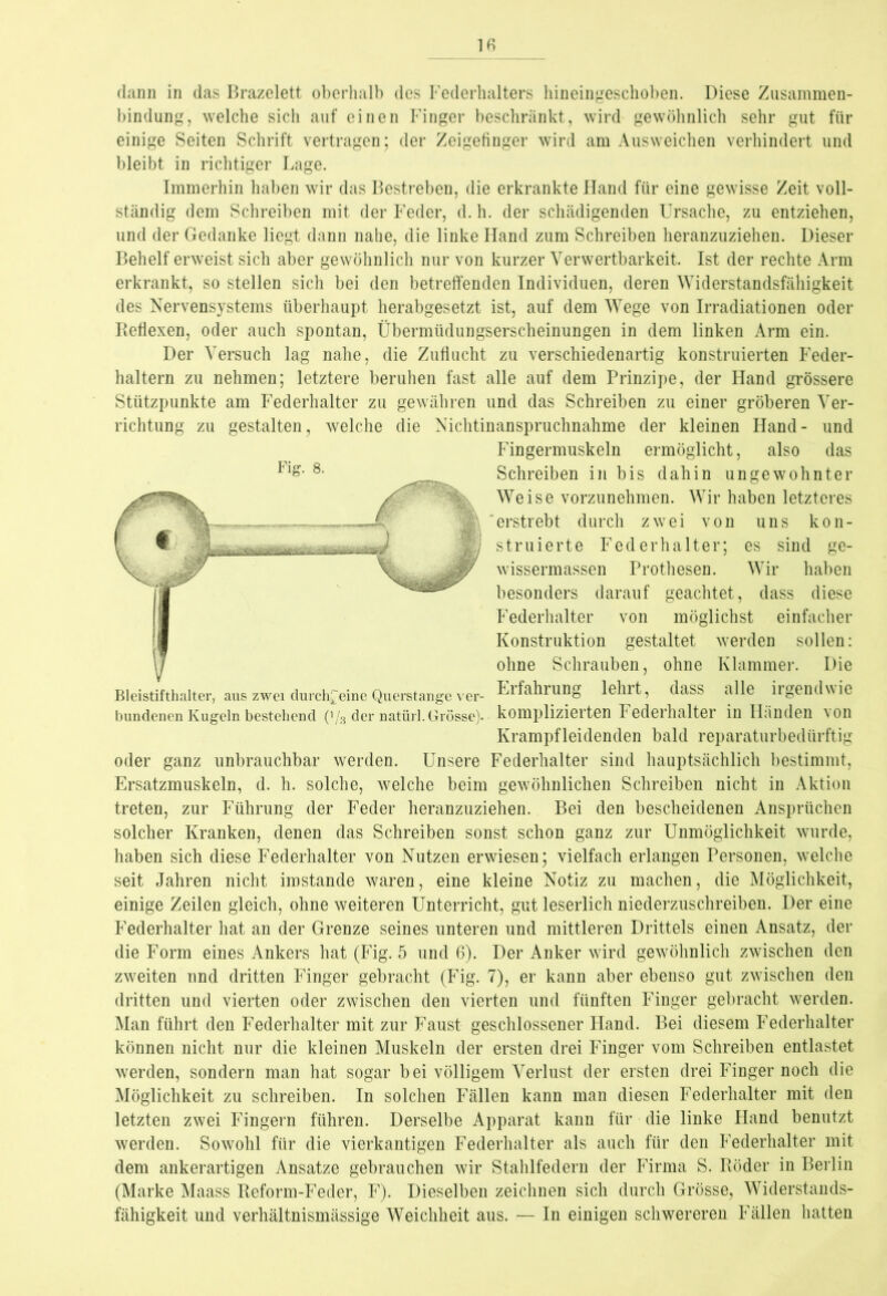 Fig. 8. —>13» dann in das Brazelett oberhalb des Federhalters hineingeschoben. Diese Zusammen- bindung, welche sich auf einen Finger beschränkt, wird gewöhnlich sehr gut für einige Seiten Schrift vertragen; der Zeigefinger wird am Ausweichen verhindert und bleibt in richtiger Lage. Immerhin haben wir das Bestreben, die erkrankte Hand für eine gewisse Zeit voll- ständig dem Schreiben mit der Feder, d. h. der schädigenden Ursache, zu entziehen, und der Gedanke liegt dann nahe, die linke Hand zum Schreiben heranzuziehen. Dieser Behelf erweist sich aber gewöhnlich nur von kurzer Verwertbarkeit. Ist der rechte Arm erkrankt, so stellen sich bei den betreffenden Individuen, deren Widerstandsfähigkeit des Nervensystems überhaupt herabgesetzt ist, auf dem Wege von Irradiationen oder Reflexen, oder auch spontan, Übermüdungserscheinungen in dem linken Arm ein. Der Versuch lag nahe, die Zuflucht zu verschiedenartig konstruierten Feder- haltern zu nehmen; letztere beruhen fast alle auf dem Prinzipe, der Hand grössere Stützpunkte am Federhalter zu gewähren und das Schreiben zu einer gröberen Ver- richtung zu gestalten, welche die Nichtinanspruchnahme der kleinen Hand- und Fingermuskeln ermöglicht, also das Schreiben in bis dahin ungewohnter Weise vorzunehmen. Wir haben letzteres erstrebt durch zwei von uns kon- struierte Federhalter; es sind ge- wissermassen Prothesen. Wir haben besonders darauf geachtet, dass diese Federhalter von möglichst einfacher Konstruktion gestaltet werden sollen: ohne Schrauben, ohne Klammer. Die Erfahrung lehrt, dass alle irgendwie komplizierten Federhalter in Händen von Krampfleidenden bald reparaturbedürftig oder ganz unbrauchbar werden. Unsere Federhalter sind hauptsächlich bestimmt, Ersatzmuskeln, d. h. solche, welche beim gewöhnlichen Schreiben nicht in Aktion treten, zur Führung der Feder heranzuziehen. Bei den bescheidenen Ansprüchen solcher Kranken, denen das Schreiben sonst schon ganz zur Unmöglichkeit wurde, haben sich diese Federhalter von Nutzen erwiesen; vielfach erlangen Personen, welche seit Jahren nicht imstande waren, eine kleine Notiz zu machen, die Möglichkeit, einige Zeilen gleich, ohne weiteren Unterricht, gut leserlich niederzuschreiben. Der eine Federhalter hat an der Grenze seines unteren und mittleren Drittels einen Ansatz, der die Form eines Ankers hat (Fig. 5 und 6). Der Anker wird gewöhnlich zwischen den zweiten und dritten Finger gebracht (Fig. 7), er kann aber ebenso gut zwischen den dritten und vierten oder zwischen den vierten und fünften Finger gebracht werden. Man führt den Federhalter mit zur Faust geschlossener Hand. Bei diesem Federhalter können nicht nur die kleinen Muskeln der ersten drei Finger vom Schreiben entlastet werden, sondern man hat sogar bei völligem Verlust der ersten drei Finger noch die Möglichkeit zu schreiben. In solchen Fällen kann man diesen Federhalter mit den letzten zwei Fingern führen. Derselbe Apparat kann für die linke Hand benutzt werden. Sowohl für die vierkantigen Federhalter als auch für den Federhalter mit dem ankerartigen Ansätze gebrauchen wir Stahlfedern der Firma S. Röder in Berlin (Marke Maass Reform-Feder, F). Dieselben zeichnen sich durch Grösse, Widerstands- fähigkeit und verhältnismässige Weichheit aus. — In einigen schwereren Fällen hatten Bleistifthalter, aus zwei durchweine Querstange ver- bundenen Kugeln bestehend (’/s der natürl. Grösse).