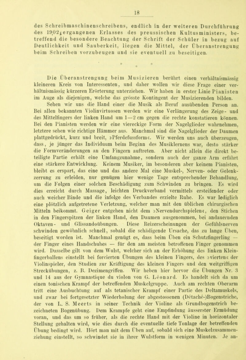 des Schreibmaschinenschreibens, endlich in der weiteren Durchführung des 1902±ergangenen Erlasses des preussischen Kultusministers, be- treffend die besondere Beachtung der Schrift der Schüler in bezug auf Deutlichkeit und Sauberkeit, liegen die Mittel, der Überanstrengung beim Schreiben vorzubeugen und sie eventuell zu beseitigen. * * * Die Überanstrengung beim Musizieren berührt einen verhältnismässig kleineren Kreis von Interessenten, und daher wollen wir diese Frage einer ver- hältnismässig kürzeren Erörterung unterziehen. Wir haben in erster Linie Pianisten im Auge als diejenigen, welche das grösste Kontingent der Musizierenden bilden. Sehen wir uns die Hand einer die Musik als Beruf ausübenden Person an. Bei allen bekannten Violinvirtuosen werden wir eine Verlängerung des Zeige- und des Mittelfingers der linken Hand um 1—2 cm gegen die rechte konstatieren können. Bei den Pianisten werden wir eine viereckige Form der Nagelglieder wahrnehmen, letztere sehen wie richtige Hämmer aus. Manchmal sind die Nagelglieder der Daumen plattgedrückt, kurz und breit, »Pferdefussform«. Wir werden uns auch überzeugen, dass, je jünger das Individuum beim Beginn des Musiklernens war, desto stärker die Formveränderungen an den Fingern auftreten. Aber nicht allein die direkt be- teiligte Partie erhält eine Umfangzunahme, sondern auch der ganze Arm erfährt eine stärkere Entwicklung. Keinem Musiker, im besonderen aber keinem Pianisten, bleibt es erspart, das eine und das andere Mal eine Muskel-, Nerven- oder Gelenk- zerrung zu erleiden, nur genügen hier wenige Tage entsprechender Behandlung, um die Folgen einer solchen Beschädigung zum Schwinden zu bringen. Es wird dies erreicht durch Massage, leichten Druckverband vermittels ersteifender oder auch weicher Binde und die infolge des Verbandes erzielte Buhe. Es war lediglich eine plötzlich aufgetretene Verletzung, welcher man mit den üblichen chirurgischen Mitteln beikommt. Geiger entgehen nicht dem »Nervendurchspielen«, den Stichen in den Fingerspitzen der linken Hand, den Daumen ausgenommen, bei andauernden Oktaven- und Glissandoübungen. Diese Beizerscheinungen der Gefühlsnerven schwinden gewöhnlich schnell, sobald die schädigende Ursache, das zu lange Üben, beseitigt worden ist. Manchmal genügt es, dass beim Üben ein Schutzfingerling — der Finger eines Handschuhes — für den am meisten betroffenen Finger genommen wird. Dasselbe gilt von dem Wulst, welcher sich an der Erhöhung des linken Klein- fingerballens einstellt bei forcierten Übungen des kleinen Fingers, des »vierten« der Violinspieler, den Studien zur Kräftigung des kleinen Fingers und den weitgriffigen Streckübungen, z. I>. Dezimengriffen. Wir heben hier hervor die Übungen Nr. 3 und 14 aus der Gymnastique du violon von G. Leonard. Es handelt sich da um einen tonischen Krampf der betreffenden Muskelgruppe. Auch am rechten Oberarm tritt eine Ausbuchtung auf als tetanischer Krampf einer Partie des Deltamuskels, und zwar bei fortgesetzter Wiederholung der abgestossenen (Detache-)Bogenstriche, der von L. S. Meerts in seiner Technik der Violine als Grundbogenstrich be- zeichneten Bogenübung. Dem Krampfe geht eine Empfindung äusserster Ermüdung voran, und das um so früher, als die rechte Hand mit der Violine in horizontaler Stellung gehalten wird, wie dies durch die eventuelle tiefe Tonlage der betreffenden Übung bedingt wird. Hört man mit dem Üben auf, sobald sich eine Muskelzusammen- ziehung einstellt, so schwindet sie in ihrer Wulstform in wenigen Minuten. Je an-