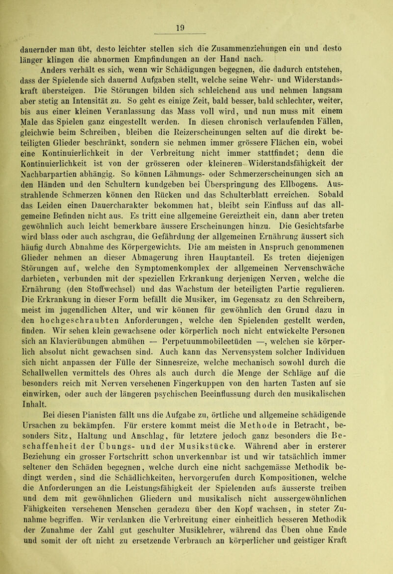 dauernder man übt, desto leichter stellen sich die Zusammenziehungen ein und desto länger klingen die abnormen Empfindungen an der Hand nach. Anders verhält es sich, wenn wir Schädigungen begegnen, die dadurch entstehen, dass der Spielende sich dauernd Aufgaben stellt, welche seine Wehr- und Widerstands- kraft übersteigen. Die Störungen bilden sich schleichend aus und nehmen langsam aber stetig an Intensität zu. So geht es einige Zeit, bald besser, bald schlechter, weiter, bis aus einer kleinen Veranlassung das Mass voll wird, und nun muss mit einem Male das Spielen ganz eingestellt werden. In diesen chronisch verlaufenden Fällen, gleichwie beim Schreiben, bleiben die Reizerscheinungen selten auf die direkt be- teiligten Glieder beschränkt, sondern sie nehmen immer grössere Flächen ein, wobei eine Kontinuierlichkeit in der Verbreitung nicht immer stattfindet; denn die Kontinuierlichkeit ist von der grösseren oder kleineren Widerstandsfähigkeit der Nachbarpartien abhängig. So können Lähmungs- oder Schmerzerscheinungen sich an den Händen und den Schultern kundgeben bei Überspringung des Ellbogens. Aus- strahlende Schmerzen können den Rücken und das Schulterblatt erreichen. Sobald das Leiden einen Dauercharakter bekommen hat, bleibt sein Einfluss auf das all- gemeine Befinden nicht aus. Es tritt eine allgemeine Gereiztheit ein, dann aber treten gewöhnlich auch leicht bemerkbare äussere Erscheinungen hinzu. Die Gesichtsfarbe wird blass oder auch aschgrau, die Gefährdung der allgemeinen Ernährung äussert sich häufig durch Abnahme des Körpergewichts. Die am meisten in Anspruch genommenen Glieder nehmen an dieser Abmagerung ihren Hauptanteil. Es treten diejenigen Störungen auf, welche den Symptomenkomplex der allgemeinen Nervenschwäche darbieten, verbunden mit der speziellen Erkrankung derjenigen Nerven, welche die Ernährung (den Stoffwechsel) und das Wachstum der beteiligten Partie regulieren. Die Erkrankung in dieser Form befällt die Musiker, im Gegensatz zu den Schreibern, meist im jugendlichen Alter, und wir können für gewöhnlich den Grund dazu in den hochgeschraubten Anforderungen, welche den Spielenden gestellt werden, finden. Wir sehen klein gewachsene oder körperlich noch nicht entwickelte Personen sich an Klavierübungen abmühen — Perpetuummobileetüden —, welchen sie körper- lich absolut nicht gewachsen sind. Auch kann das Nervensystem solcher Individuen sich nicht anpassen der Fülle der Sinnesreize, welche mechanisch sowohl durch die Schallwellen vermittels des Ohres als auch durch die Menge der Schläge auf die besonders reich mit Nerven versehenen Fingerkuppen von den harten Tasten auf sie einwirken, oder auch der längeren psychischen Beeinflussung durch den musikalischen Inhalt. Bei diesen Pianisten fällt uns die Aufgabe zu, örtliche und allgemeine schädigende Ursachen zu bekämpfen. Für erstere kommt meist die Methode in Betracht, be- sonders Sitz, Haltung und Anschlag, für letztere jedoch ganz besonders die Be- schaffenheit der Übungs- und der Musikstücke. Während aber in ersterer Beziehung ein grosser Fortschritt schon unverkennbar ist und wir tatsächlich immer seltener den Schäden begegnen, welche durch eine nicht sachgemässe Methodik be- dingt werden, sind die Schädlichkeiten, hervorgerufen durch Kompositionen, welche die Anforderungen an die Leistungsfähigkeit der Spielenden aufs äusserste treiben und dem mit gewöhnlichen Gliedern und musikalisch nicht aussergewöhnlichen Fähigkeiten versehenen Menschen geradezu über den Kopf wachsen, in steter Zu- nahme begriffen. Wir verdanken die Verbreitung einer einheitlich besseren Methodik der Zunahme der Zahl gut geschulter Musiklehrer, während das Üben ohne Ende und somit der oft nicht zu ersetzende Verbrauch an körperlicher und geistiger Kraft