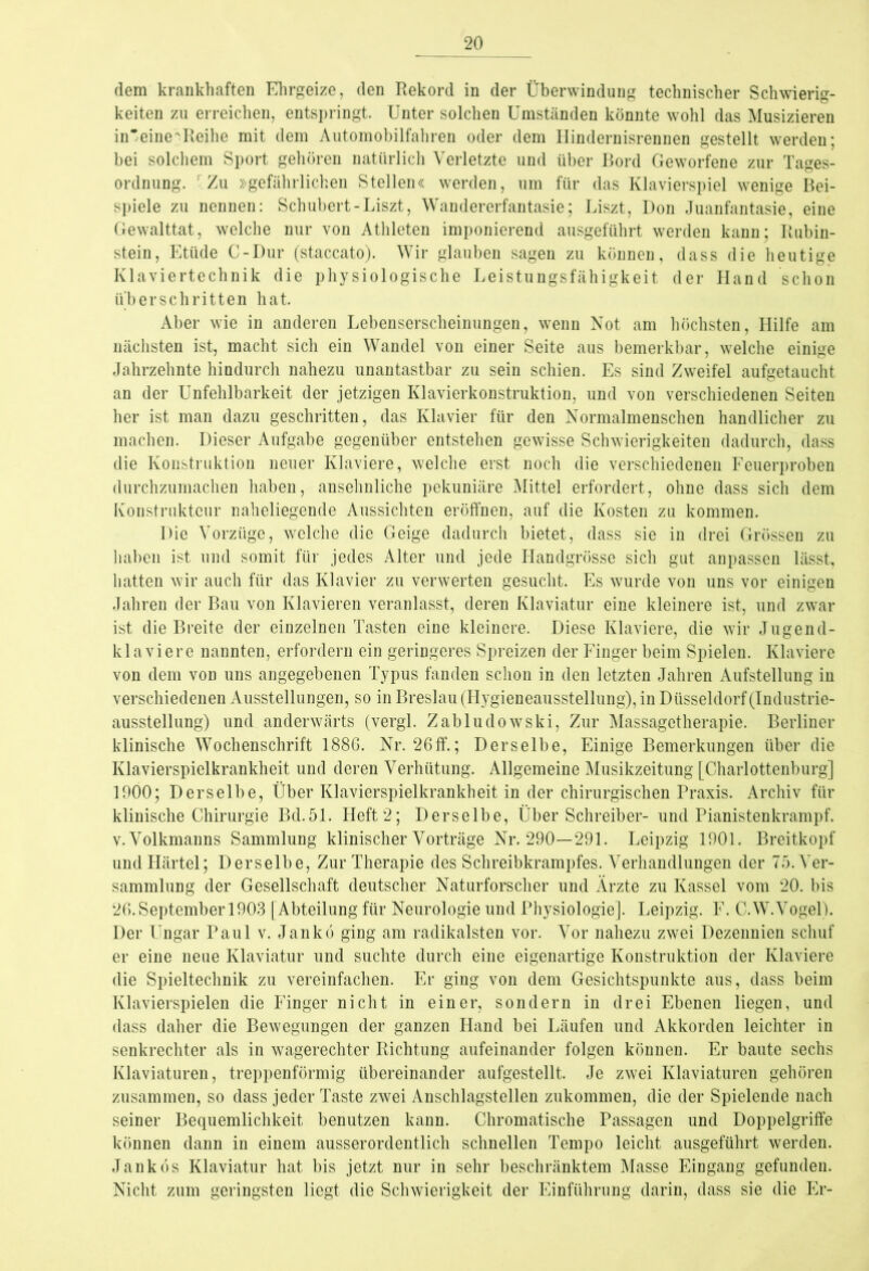 dem krankhaften Ehrgeize, den Rekord in der Überwindung technischer Schwierig- keiten zu erreichen, entspringt. Unter solchen Umständen könnte wohl das Musizieren in'eine'Reihe mit dem Automobilfahren oder dem Hindernisrennen gestellt werden; bei solchem Sport gehören natürlich Verletzte und über Bord Geworfene zur Tages- ordnung. r Zu »gefährlichen Stellen« werden, um für das Klavierspiel wenige Bei- spiele zu nennen: Schubert-Liszt, Wandererfantasie; Liszt, Don Juanfantasie, eine Gewalttat, welche nur von Athleten imponierend ausgeführt werden kann; Rubin- stein, Etüde C-Dur (staccato). Wir glauben sagen zu können, dass die heutige Klaviertechnik die physiologische Leistungsfähigkeit der Hand schon überschritten hat. Aber wie in anderen Lebenserscheinungen, wenn Not am höchsten, Hilfe am nächsten ist, macht sich ein Wandel von einer Seite aus bemerkbar, welche einige Jahrzehnte hindurch nahezu unantastbar zu sein schien. Es sind Zweifel aufgetaucht an der Unfehlbarkeit der jetzigen Klavierkonstruktion, und von verschiedenen Seiten her ist man dazu geschritten, das Klavier für den Normalmenschen handlicher zu machen. Dieser Aufgabe gegenüber entstehen gewisse Schwierigkeiten dadurch, dass die Konstruktion neuer Klaviere, welche erst noch die verschiedenen Feuerproben durchzumachen haben, ansehnliche pekuniäre Mittel erfordert, ohne dass sich dem Konstrukteur naheliegende Aussichten eröffnen, auf die Kosten zu kommen. Die Vorzüge, welche die Geige dadurch bietet, dass sie in drei Grössen zu haben ist und somit für jedes Alter und jede Handgrösse sich gut anpassen lässt, hatten wir auch für das Klavier zu verwerten gesucht. Es wurde von uns vor einigen Jahren der Bau von Klavieren veranlasst, deren Klaviatur eine kleinere ist, und zwar ist die Breite der einzelnen Tasten eine kleinere. Diese Klaviere, die wir Jugend- klaviere nannten, erfordern ein geringeres Spreizen der Finger beim Spielen. Klaviere von dem von uns angegebenen Typus fanden schon in den letzten Jahren Aufstellung in verschiedenen Ausstellungen, so in Breslau (Hygieneausstellung), in Düsseldorf (Industrie- ausstellung) und anderwärts (vergl. Zabludowski, Zur Massagetherapie. Berliner klinische Wochenschrift 1886. Nr. 26ff.; Derselbe, Einige Bemerkungen über die Klavierspielkrankheit und deren Verhütung. Allgemeine Musikzeitung [Charlottenburg] 1900; Derselbe, Über Klavierspielkrankheit in der chirurgischen Praxis. Archiv für klinische Chirurgie Bd.51. Heft 2; Derselbe, Über Schreiber- und Pianistenkrampf, v. Volkmanns Sammlung klinischer Vorträge Nr. 290—291. Leipzig 1901. Breitkopf und Härtel; Derselbe, Zur Therapie des Schreibkrampfes. Verhandlungen der 75. Ver- sammlung der Gesellschaft deutscher Naturforscher und Ärzte zu Kassel vom 20. bis 26.September 1903 [Abteilung für Neurologie und Physiologie]. Leipzig. F. C.W.Vogel). Der Ungar Paul v. Jankö ging am radikalsten vor. Vor nahezu zwei Dezennien schuf er eine neue Klaviatur und suchte durch eine eigenartige Konstruktion der Klaviere die Spieltechnik zu vereinfachen. Er ging von dem Gesichtspunkte aus, dass beim Klavierspielen die Finger nicht in einer, sondern in drei Ebenen liegen, und dass daher die Bewegungen der ganzen Hand bei Läufen und Akkorden leichter in senkrechter als in wagerechter Richtung aufeinander folgen können. Er baute sechs Klaviaturen, treppenförmig übereinander aufgestellt. Je zwei Klaviaturen gehören zusammen, so dass jeder Taste zwei Anschlagstellen zukommen, die der Spielende nach seiner Bequemlichkeit benutzen kann. Chromatische Passagen und Doppelgriffe können dann in einem ausserordentlich schnellen Tempo leicht ausgeführt werden. Jankös Klaviatur hat bis jetzt nur in sehr beschränktem Masse Eingang gefunden. Nicht zum geringsten liegt die Schwierigkeit der Einführung darin, dass sie die Er-