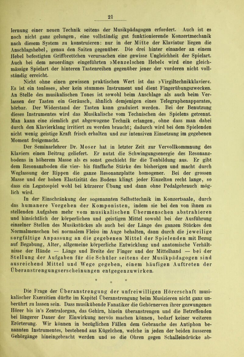 lernung einer neuen Technik seitens der Musikpädagogen erfordert. Auch ist es noch nicht ganz gelungen, eine vollständig gut funktionierende Konzertmechanik nach diesem System zu konstruieren: nur in der Mitte der Klaviatur liegen die Anschlagshebel, genau den Saiten gegenüber. Die drei hinter einander an einem Hebel befestigten Griffbrettchen verursachen eine gewisse Ungleichheit der Spielart. Auch bei dem neuerdings eingeführten »Menzeischen Hebel« wird eine gleich- mässige Spielart der hinteren Tastenreihen gegenüber jener der vorderen nicht voll- ständig erreicht. Nicht ohne einen gewissen praktischen Wert ist das »Virgiltechnikklavier«. Es ist ein tonloses, aber kein stummes Instrument und dient Fingerübungszwecken. An Stelle des musikalischen Tones ist sowohl beim Anschläge als auch beim Ver- lassen der Tasten ein Geräusch, ähnlich demjenigen eines Telegraphenapparates, hörbar. Der Widerstand der Tasten kann graduiert werden. Bei der Benutzung dieses Instrumentes wird das Musikalische vom Technischen des Spielens getrennt. Man kann eine ziemlich gut abgewogene Technik erlangen, ohne dass man dabei durch den Klavierklang irritiert zu werden braucht; dadurch wird bei dem Spielenden nicht wenig geistige Kraft frisch erhalten und zur intensiven Einsetzung im gegebenen Moment freigemacht. Der Seminarlehrer Dr. Moser hat in letzter Zeit zur Vervollkommnung des Klaviers einen Beitrag geliefert. Er nutzt die Schwingungsenergie des Resonanz- bodens in höherem Masse als es sonst geschieht für die Tonbildung aus. Er gibt dem Resonanzboden die vier- bis fünffache Stärke des bisherigen und macht durch Weglassung der Rippen die ganze Resonanzplatte homogener. Bei der grossen Masse und der hohen Elastizität des Bodens klingt jeder Einzelton recht lange, so dass ein Legatospiel wohl bei kürzerer Übung und dann ohne Pedalgebrauch mög- lich wird. In der Einschränkung der sogenannten Selbsttechnik im Konzertsaale, durch das humanere Vorgehen der Komponisten, indem sie bei den von ihnen zu stellenden Aufgaben mehr vom musikalischen Übermenschen abstrahieren und hinsichtlich der körperlichen und geistigen Mittel sowohl bei der Ausführung einzelner Stellen des Musikstückes als auch bei der Länge des ganzen Stückes den Normalmenschen bei normalem Fleiss im Auge behalten, dann durch die jeweilige sorgfältige Anpassung an die gegebenen Mittel der Spielenden mit Bezug auf Begabung, Alter, allgemeine körperliche Entwicklung und anatomische Verhält- nisse der Hände — Länge und Breite der Finger und der Mittelhand — bei der Stellung der Aufgaben für die Schüler seitens der Musikpädagogen sind ausreichend Mittel und Wege gegeben, einem häufigen Auftreten der Überanstrengungserscheinungen entgegen zu wirken. * * % Die Frage der Überanstrengung der unfreiwilligen Hörerschaft musi- kalischer Exerzitien dürfte im Kapitel Überanstrengung beim Musizieren nicht ganz un- berührt zu lassen sein. Dass musikübende Fanatiker die Gehörnerven ihrer gezwungenen Hörer bis in’s Zentralorgan, das Gehirn, hinein überanstrengen und die Betreffenden bei längerer Dauer der Einwirkung nervös machen können, bedarf keiner weiteren Erörterung. Wir können in bezüglichen Fällen dem Gebrauche des Antiphon be- nannten Instrumentes, bestehend aus Kügelchen, welche in jeden der beiden äusseren Gehörgänge hineingebracht werden und so die Ohren gegen Schalleindrücke ab-