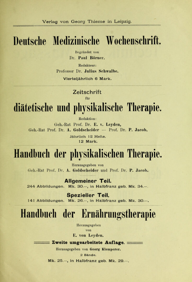 Deutsche Medizinische Wochenschrift. Begründet von Dr. Paul Börner. Redakteur: Professor Dr. Julius Schwalbe. Vierteljährlich 6 Mark. Zeitschrift für diätetische und physikalische Therapie. Redaktion: Geh.-Rat Prof. Dr. E. v. Leyden, Geh.-Rat Prof. Dr. A. Goldsclieider — Prof. Dr. P. Jacob. Jährlich 12 Hefte. 12 Mark. Handbuch der physikalischen Therapie. Herausgegeben von Geh.-Rat Prof. Dr. A. Goldsclieider und Prof. Dr. P. Jacob. Allgemeiner Teil. 244 Abbildungen. Mk. 30.—, in Halbfranz geb. Mk. 34.—. Spezieller Teil. 141 Abbildungen. Mk. 26.—, in Halbfranz geb. Mk. 30.—. Handbuch der Ernährungstherapie Herausgegeben von E. von Leyden. Zweite umgearbeitete Auflage, Heransgegeben von Georg Klemperer. 2 Bände. Mk. 25.—, in Halbfranz geb. Mk. 29.—.