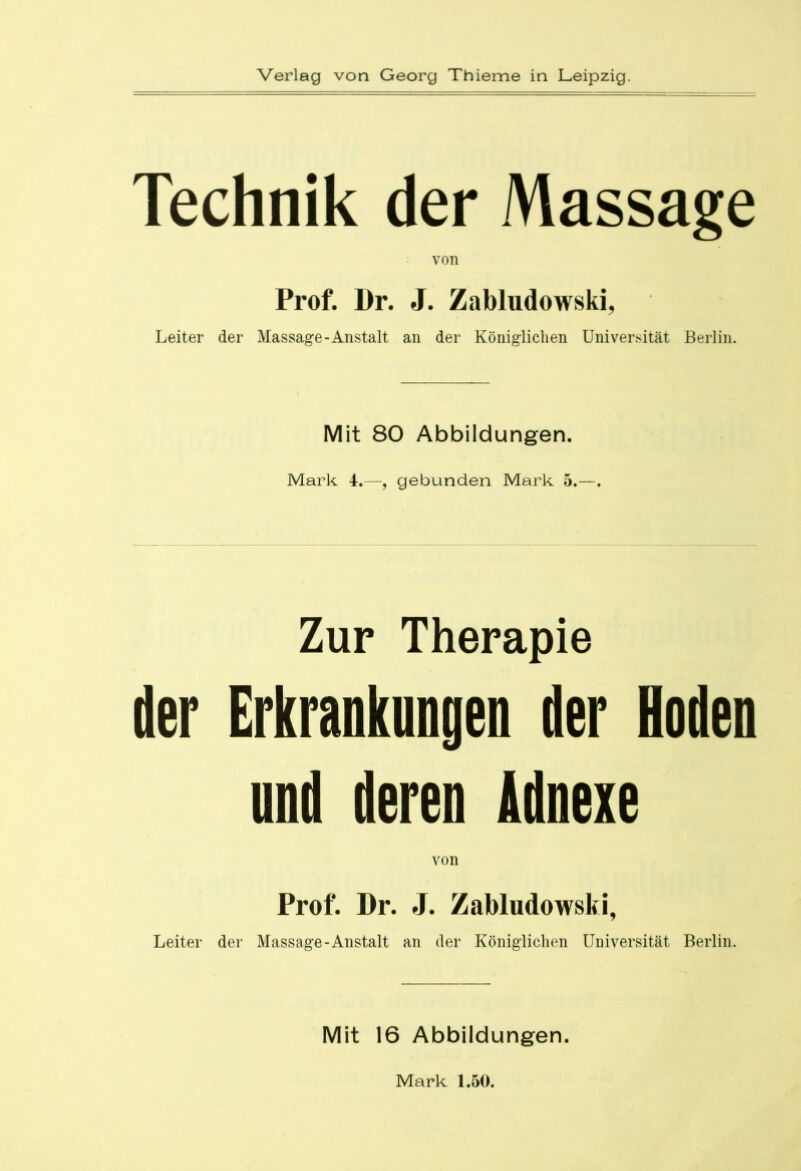 Technik der Massage von Prof. Dr. J. Zabludowski, Leiter der Massage-Anstalt an der Königlichen Universität Berlin. Mit 80 Abbildungen. Mark 4.—, gebunden Mark 5.—. Zur Therapie der Erkrankungen der Hoden und deren Adnexe von Prof. Dr. J. Zabludowski, Leiter der Massage-Anstalt an der Königlichen Universität Berlin. Mit 16 Abbildungen. Mark 1.50.