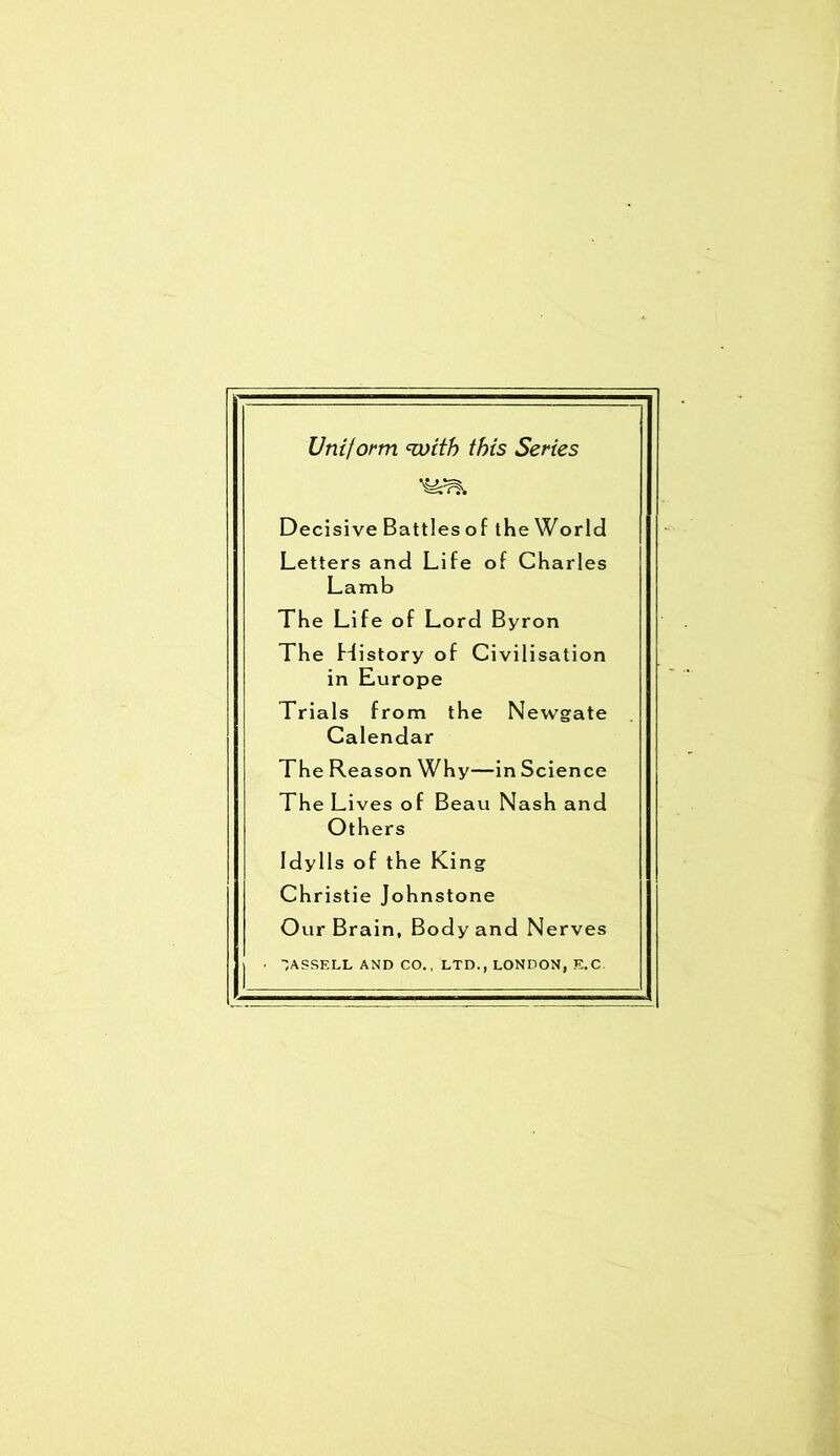 Uniform <with this Series Decisive Battles of the World Letters and Life of Charles Lamb The Life of Lord Byron The History of Civilisation in Europe Trials from the Newgate Calendar The Reason Why—in Science The Lives of Beau Nash and Others Idylls of the King Christie Johnstone Our Brain, Body and Nerves ’ASSELL AND CO,, LTD., LONDON, E.C
