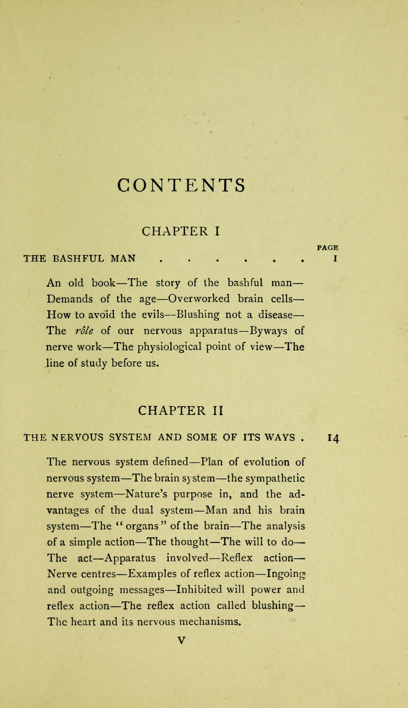 CONTENTS CHAPTER I PAGE THE BASHFUL MAN I An old book—The story of the bashful man— Demands of the age—Overworked brain cells— How to avoid the evils—Blushing not a disease— The rdle of our nervous apparatus—Byways of nerve work—The physiological point of view—The line of study before us. CHAPTER II THE NERVOUS SYSTEM AND SOME OF ITS WAYS . I4 The nervous system defined—Plan of evolution of nervous system—The brain system—the sympathetic nerve system—Nature’s purpose in, and the ad- vantages of the dual system—Man and his brain system—The “organs” of the brain—The analysis of a simple action—The thought—The will to do— The act—Apparatus involved—Reflex action— Nerve centres—Examples of reflex action—Ingoing and outgoing messages—Inhibited will power and reflex action—The reflex action called blushing— The heart and its nervous mechanisms.