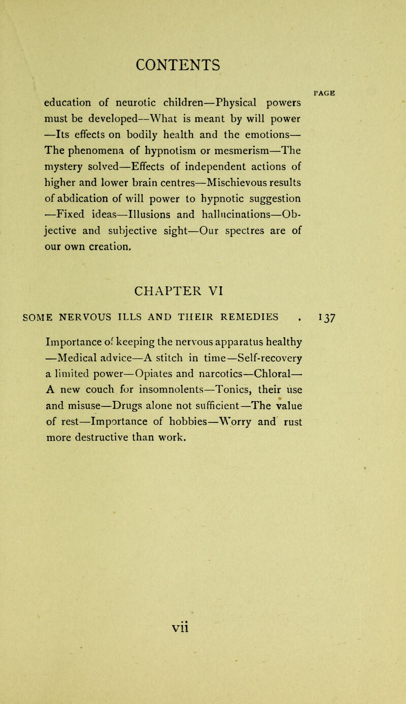 education of neurotic children—Physical powers must be developed—What is meant by will power —Its effects on bodily health and the emotions— The phenomena of hypnotism or mesmerism—The mystery solved—Effects of independent actions of higher and lower brain centres—Mischievous results of abdication of will power to hypnotic suggestion —Fixed ideas—Illusions and hallucinations—Ob- jective and subjective sight—Our spectres are of our own creation. CHAPTER VI SOME NERVOUS ILLS AND THEIR REMEDIES . 137 Importance of keeping the nervous apparatus healthy —Medical advice—A stitch in time—Self-recovery a limited power—Opiates and narcotics—Chloral— A new couch for insomnolents—Tonics, their use and misuse—Drugs alone not sufficient—The value of rest—Importance of hobbies—Worry and rust more destructive than work.