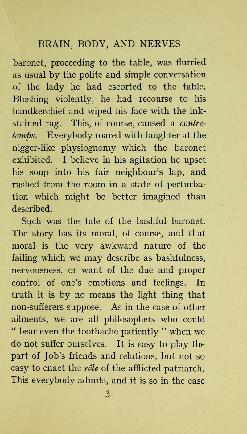 baronet, proceeding to the table, was flurried as usual by the polite and simple conversation of the lady he had escorted to the table. Blushing violently, he had recourse to his handkerchief and wiped his face with the ink- stained rag. This, of course, caused a contre- temps. Everybody roared with laughter at the nigger-like physiognomy which the baronet exhibited. I believe in his agitation he upset his soup into his fair neighbour’s lap, and rushed from the room in a state of perturba- tion which might be better imagined than described. Such was the tale of the bashful baronet. The story has its moral, of course, and that moral is the very awkward nature of the failing which we may describe as bashfulness, nervousness, or want of the due and proper control of one’s emotions and feelings. In truth it is by no means the light thing that non-sufferers suppose. As in the case of other ailments, we are all philosophers who could “ bear even the toothache patiently ” when we do not suffer ourselves. It is easy to play the part of Job’s friends and relations, but not so easy to enact the role of the afflicted patriarch. This everybody admits, and it is so in the case