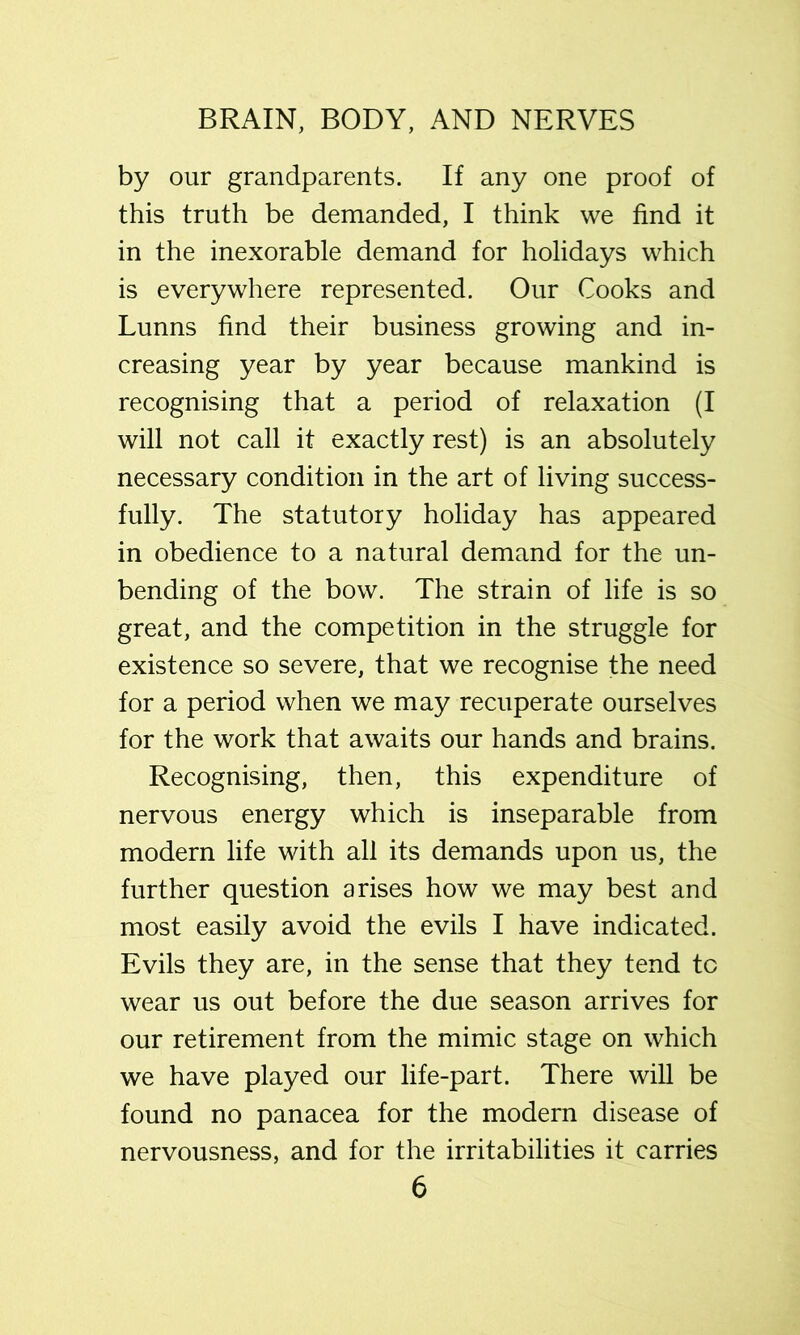 by our grandparents. If any one proof of this truth be demanded, I think we find it in the inexorable demand for holidays which is everywhere represented. Our Cooks and Lunns find their business growing and in- creasing year by year because mankind is recognising that a period of relaxation (I will not call it exactly rest) is an absolutely necessary condition in the art of living success- fully. The statutory holiday has appeared in obedience to a natural demand for the un- bending of the bow. The strain of life is so great, and the competition in the struggle for existence so severe, that we recognise the need for a period when we may recuperate ourselves for the work that awaits our hands and brains. Recognising, then, this expenditure of nervous energy which is inseparable from modern life with all its demands upon us, the further question arises how we may best and most easily avoid the evils I have indicated. Evils they are, in the sense that they tend to wear us out before the due season arrives for our retirement from the mimic stage on which we have played our life-part. There will be found no panacea for the modern disease of nervousness, and for the irritabilities it carries