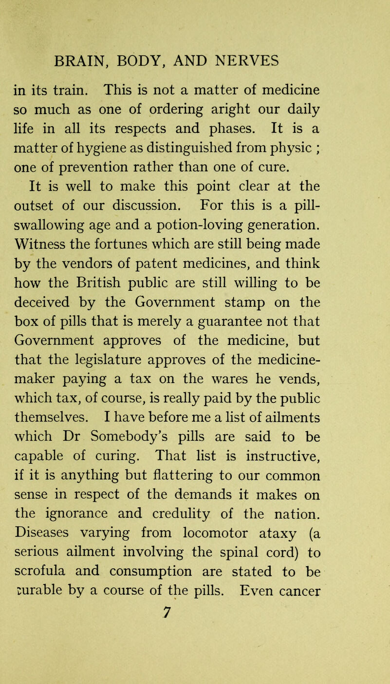 in its train. This is not a matter of medicine so much as one of ordering aright our daily life in all its respects and phases. It is a matter of hygiene as distinguished from physic ; one of prevention rather than one of cure. It is well to make this point clear at the outset of our discussion. For this is a pill- swallowing age and a potion-loving generation. Witness the fortunes which are still being made by the vendors of patent medicines, and think how the British public are still willing to be deceived by the Government stamp on the box of pills that is merely a guarantee not that Government approves of the medicine, but that the legislature approves of the medicine- maker paying a tax on the wares he vends, which tax, of course, is really paid by the public themselves. I have before me a list of ailments which Dr Somebody’s pills are said to be capable of curing. That list is instructive, if it is anything but flattering to our common sense in respect of the demands it makes on the ignorance and credulity of the nation. Diseases varying from locomotor ataxy (a serious ailment involving the spinal cord) to scrofula and consumption are stated to be mrable by a course of the pills. Even cancer