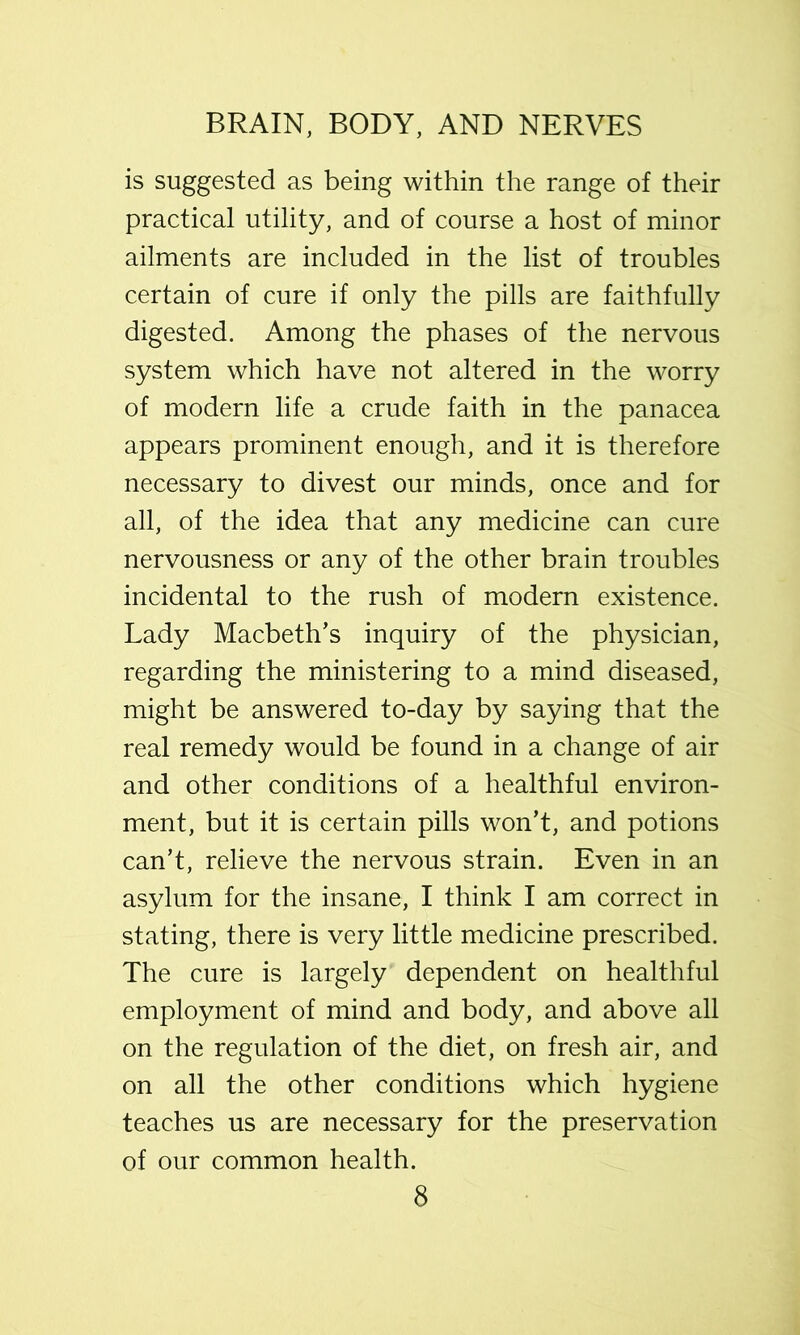 is suggested as being within the range of their practical utility, and of course a host of minor ailments are included in the list of troubles certain of cure if only the pills are faithfully digested. Among the phases of the nervous system which have not altered in the worry of modern life a crude faith in the panacea appears prominent enough, and it is therefore necessary to divest our minds, once and for all, of the idea that any medicine can cure nervousness or any of the other brain troubles incidental to the rush of modern existence. Lady Macbeth’s inquiry of the physician, regarding the ministering to a mind diseased, might be answered to-day by saying that the real remedy would be found in a change of air and other conditions of a healthful environ- ment, but it is certain pills won’t, and potions can’t, relieve the nervous strain. Even in an asylum for the insane, I think I am correct in stating, there is very little medicine prescribed. The cure is largely dependent on healthful employment of mind and body, and above all on the regulation of the diet, on fresh air, and on all the other conditions which hygiene teaches us are necessary for the preservation of our common health.