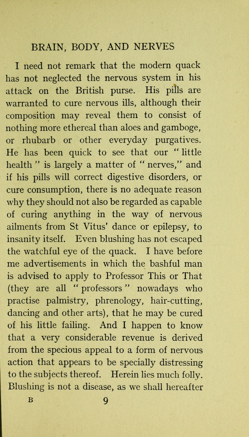 I need not remark that the modern quack has not neglected the nervous system in his attack on the British purse. His pills are warranted to cure nervous ills, although their composition may reveal them to consist of nothing more ethereal than aloes and gamboge, or rhubarb or other everyday purgatives. He has been quick to see that our little health ’’ is largely a matter of “ nerves,” and if his pills will correct digestive disorders, or cure consumption, there is no adequate reason why they should not also be regarded as capable of curing anything in the way of nervous ailm.ents from St Vitus’ dance or epilepsy, to insanity itself. Even blushing has not escaped the watchful eye of the quack. I have before me advertisements in which the bashful man is advised to apply to Professor This or That (they are all “ professors ” nowadays who practise palmistry, phrenology, hair-cutting, dancing and other arts), that he may be cured of his little failing. And I happen to know that a very considerable revenue is derived from the specious appeal to a form of nervous action that appears to be specially distressing to the subjects thereof. Herein lies much folly. Blushing is not a disease, as we shall hereafter
