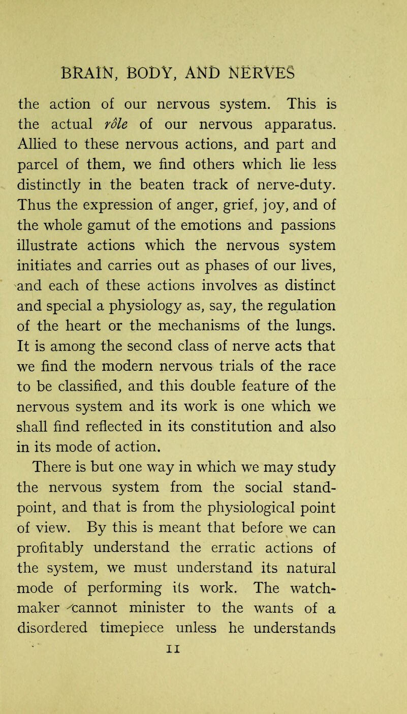 the action of our nervous system. This is the actual role of our nervous apparatus. Allied to these nervous actions, and part and parcel of them, we find others which lie less distinctly in the beaten track of nerve-duty. Thus the expression of anger, grief, joy, and of the whole gamut of the emotions and passions illustrate actions which the nervous system initiates and carries out as phases of our lives, 'and each of these actions involves as distinct and special a physiology as, say, the regulation of the heart or the mechanisms of the lungs. It is among the second class of nerve acts that we find the modern nervous trials of the race to be classified, and this double feature of the nervous system and its work is one which we shall find reflected in its constitution and also in its mode of action. There is but one way in which we may study the nervous system from the social stand- point, and that is from the physiological point of view. By this is meant that before we can profitably understand the erratic actions of the system, we must understand its natural mode of performing its work. The watch- maker ^cannot minister to the wants of a disordered timepiece unless he understands