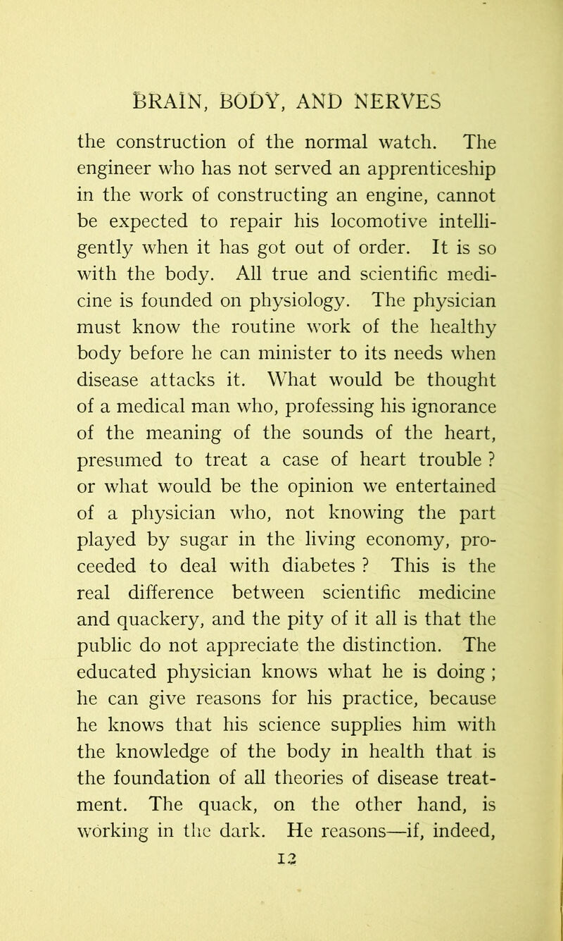 the construction of the normal watch. The engineer who has not served an apprenticeship in the work of constructing an engine, cannot be expected to repair his locomotive intelli- gently when it has got out of order. It is so with the body. All true and scientific medi- cine is founded on physiology. The physician must know the routine work of the healthy body before he can minister to its needs when disease attacks it. What would be thought of a medical man who, professing his ignorance of the meaning of the sounds of the heart, presumed to treat a case of heart trouble ? or what would be the opinion we entertained of a physician who, not knowing the part played by sugar in the living economy, pro- ceeded to deal with diabetes ? This is the real difference between scientific medicine and quackery, and the pity of it all is that the public do not appreciate the distinction. The educated physician knows what he is doing ; he can give reasons for his practice, because he knows that his science supplies him with the knowledge of the body in health that is the foundation of all theories of disease treat- ment. The quack, on the other hand, is working in the dark. He reasons—if, indeed,