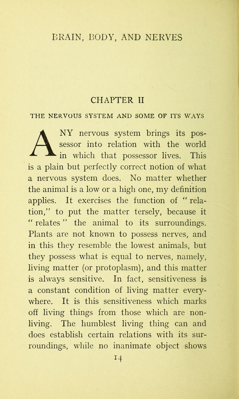 CHAPTER II THE NERVOUS SYSTEM AND SOME OF ITS WAYS Any nervous system brings its pos- sessor into relation with the world in which that possessor lives. This is a plain but perfectly correct notion of what a nervous system does. No matter whether the animal is a low or a high one, my definition applies. It exercises the function of rela- tion,’' to put the matter tersely, because it “ relates ” the animal to its surroundings. Plants are not known to possess nerves, and in this they resemble the lowest animals, but they possess what is equal to nerves, namely, living matter (or protoplasm), and this matter is always sensitive. In fact, sensitiveness is a constant condition of living matter every- where. It is this sensitiveness which marks off living things from those which are non- living. The humblest living thing can and does establish certain relations with its sur- roundings, while no inanimate object shows