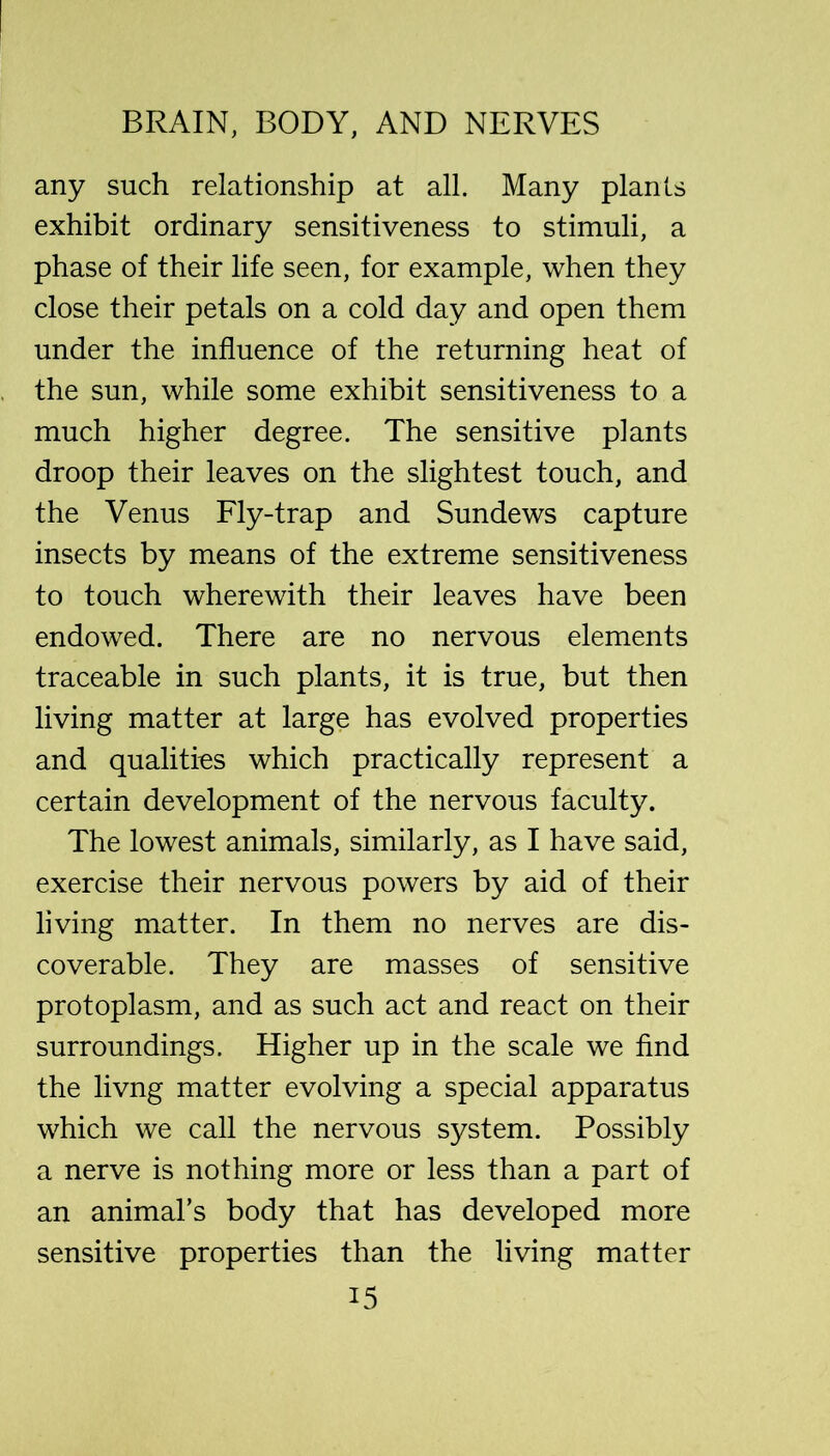 any such relationship at all. Many plants exhibit ordinary sensitiveness to stimuli, a phase of their life seen, for example, when they close their petals on a cold day and open them under the influence of the returning heat of the sun, while some exhibit sensitiveness to a much higher degree. The sensitive plants droop their leaves on the slightest touch, and the Venus Fly-trap and Sundews capture insects by means of the extreme sensitiveness to touch wherewith their leaves have been endowed. There are no nervous elements traceable in such plants, it is true, but then living matter at large has evolved properties and qualities which practically represent a certain development of the nervous faculty. The lowest animals, similarly, as I have said, exercise their nervous powers by aid of their living matter. In them no nerves are dis- coverable. They are masses of sensitive protoplasm, and as such act and react on their surroundings. Higher up in the scale we find the livng matter evolving a special apparatus which we call the nervous system. Possibly a nerve is nothing more or less than a part of an animal’s body that has developed more sensitive properties than the living matter