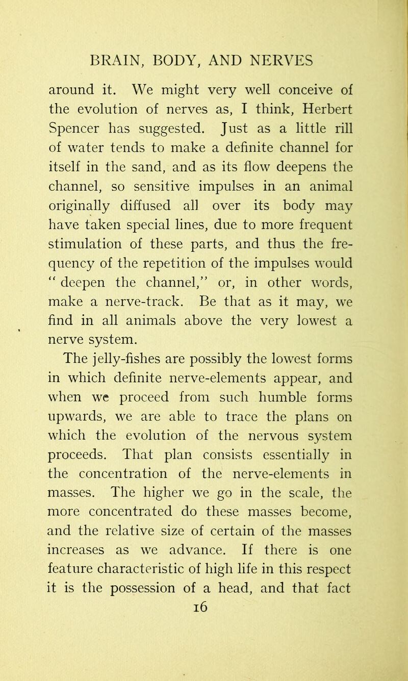 around it. We might very well conceive of the evolution of nerves as, I think, Herbert Spencer has suggested. Just as a little rill of water tends to make a definite channel for itself in the sand, and as its flow deepens the channel, so sensitive impulses in an animal originally diffused all over its body may have taken special lines, due to more frequent stimulation of these parts, and thus the fre- quency of the repetition of the impulses would “ deepen the channel,” or, in other words, make a nerve-track. Be that as it may, we find in all animals above the very lowest a nerve system. The jelly-fishes are possibly the lowest forms in which definite nerve-elements appear, and when we proceed from such humble forms upwards, we are able to trace the plans on which the evolution of the nervous system proceeds. That plan consists essentially in the concentration of the nerve-elements in masses. The higher we go in the scale, the more concentrated do these masses become, and the relative size of certain of the masses increases as we advance. If there is one feature characteristic of high life in this respect it is the possession of a head, and that fact i6