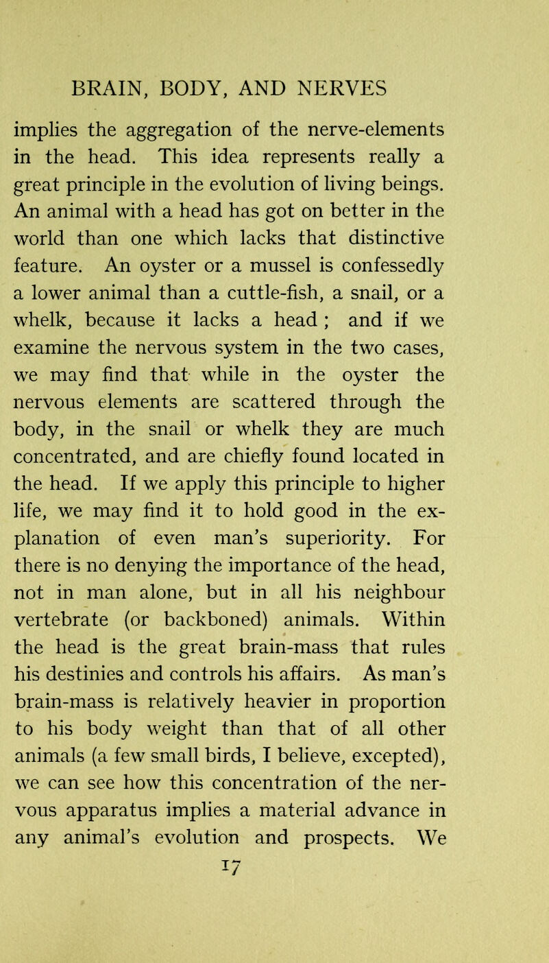 implies the aggregation of the nerve-elements in the head. This idea represents really a great principle in the evolution of living beings. An animal with a head has got on better in the world than one which lacks that distinctive feature. An oyster or a mussel is confessedly a lower animal than a cuttle-fish, a snail, or a whelk, because it lacks a head ; and if we examine the nervous system in the two cases, we may find that while in the oyster the nervous elements are scattered through the body, in the snail or whelk they are much concentrated, and are chiefly found located in the head. If we apply this principle to higher life, we may find it to hold good in the ex- planation of even man’s superiority. For there is no denying the importance of the head, not in man alone, but in all his neighbour vertebrate (or backboned) animals. Within the head is the great brain-mass that rules his destinies and controls his affairs. As man’s brain-mass is relatively heavier in proportion to his body weight than that of all other animals (a few small birds, I believe, excepted), we can see how this concentration of the ner- vous apparatus implies a material advance in any animal’s evolution and prospects. We 1/