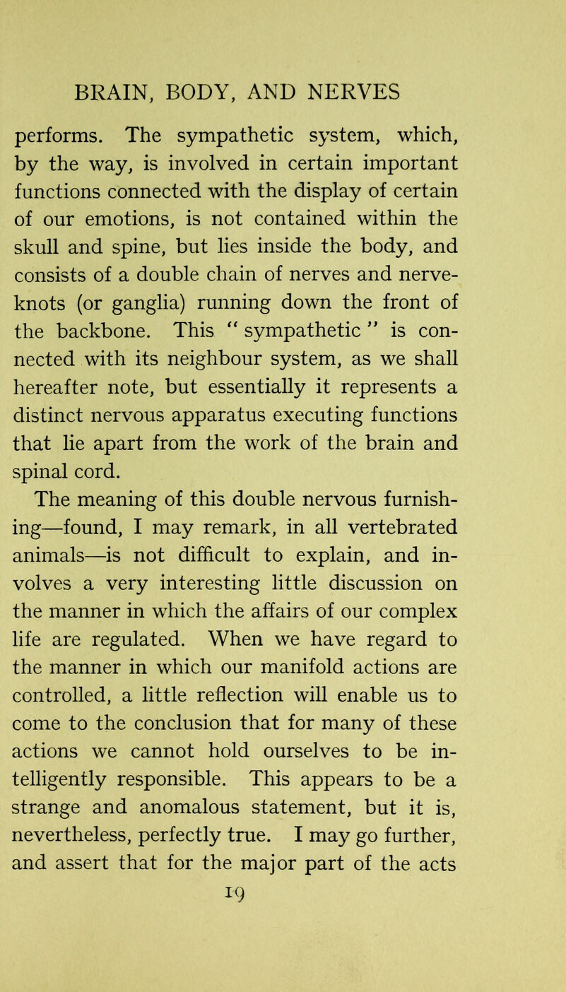 performs. The sympathetic system, which, by the way, is involved in certain important functions connected with the display of certain of our emotions, is not contained within the skull and spine, but lies inside the body, and consists of a double chain of nerves and nerve- knots (or ganglia) running down the front of the backbone. This sympathetic ” is con- nected with its neighbour system, as we shall hereafter note, but essentially it represents a distinct nervous apparatus executing functions that lie apart from the work of the brain and spinal cord. The meaning of this double nervous furnish- ing—found, I may remark, in all vertebrated animals—is not difficult to explain, and in- volves a very interesting little discussion on the manner in which the affairs of our complex life are regulated. When we have regard to the manner in which our manifold actions are controlled, a little reflection will enable us to come to the conclusion that for many of these actions we cannot hold ourselves to be in- telligently responsible. This appears to be a strange and anomalous statement, but it is, nevertheless, perfectly true. I may go further, and assert that for the major part of the acts