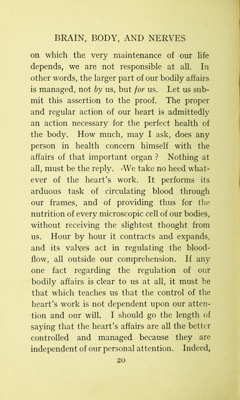 on which the very maintenance of our life depends, we are not responsible at all. In other words, the larger part of our bodily affairs is managed, not by us, but for us. Let us sub- mit this assertion to the proof. The proper and regular action of our heart is admittedly an action necessary for the perfect health of the body. How much, may I ask, does any person in health concern himself with the affairs of that important organ ? Nothing at all, must be the reply. -We take no heed what- ever of the heart’s work. It performs its arduous task of circulating blood through our frames, and of providing thus for the nutrition of every microscopic cell of our bodies, without receiving the slightest thought from us. Hour by hour it contracts and expands, and its valves act in regulating the blood- flow, all outside our comprehension. If any one fact regarding the regulation of our bodily affairs is clear to us at all, it must be that which teaches us that the control of the heart’s work is not dependent upon our atten- tion and our will. I should go the length of saying that the heart’s affairs are all the better controlled and managed because they are independent of our personal attention. Indeed,