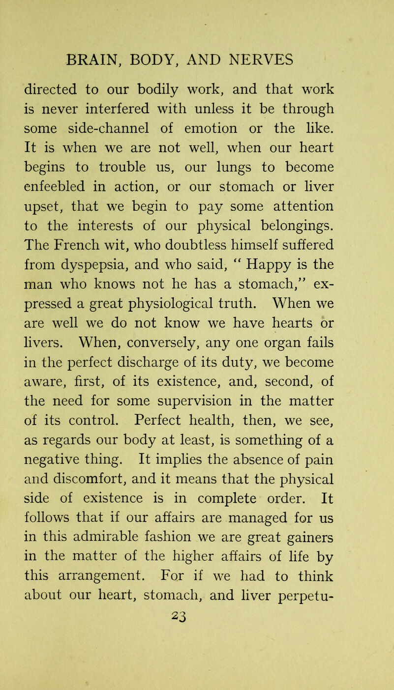 directed to our bodily work, and that work is never interfered with unless it be through some side-channel of emotion or the like. It is when we are not well, when our heart begins to trouble us, our lungs to become enfeebled in action, or our stomach or liver upset, that we begin to pay some attention to the interests of our physical belongings. The French wit, who doubtless himself suffered from dyspepsia, and who said, “ Happy is the man who knows not he has a stomach,” ex- pressed a great physiological truth. When we are well we do not know we have hearts or livers. When, conversely, any one organ fails in the perfect discharge of its duty, we become aware, first, of its existence, and, second, of the need for some supervision in the matter of its control. Perfect health, then, we see, as regards our body at least, is something of a negative thing. It implies the absence of pain and discomfort, and it means that the physical side of existence is in complete order. It follows that if our affairs are managed for us in this admirable fashion we are great gainers in the matter of the higher affairs of life by this arrangement. For if we had to think about our heart, stomach, and liver perpetu-