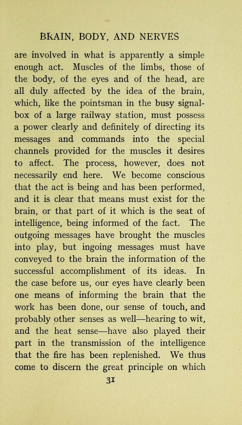 are involved in what is apparently a simple enough act. Muscles of the limbs, those of the body, of the eyes and of the head, are all duly affected by the idea of the brain, which, like the pointsman in the busy signal- box of a large railway station, must possess a power clearly and definitely of directing its messages and commands into the special channels provided for the muscles it desires to affect. The process, however, does not necessarily end here. We become conscious that the act is being and has been performed, and it is clear that means must exist for the brain, or that part of it which is the seat of intelligence, being informed of the fact. The outgoing messages have brought the muscles into play, but ingoing messages must have conveyed to the brain the information of the successful accomplishment of its ideas. In the case before us, our eyes have clearly been one means of informing the brain that the work has been done, our sense of touch, and probably other senses as well—hearing to wit, and the heat sense—have also played their part in the transmission of the intelligence that the fire has been replenished. We thus come to discern the great principle on which