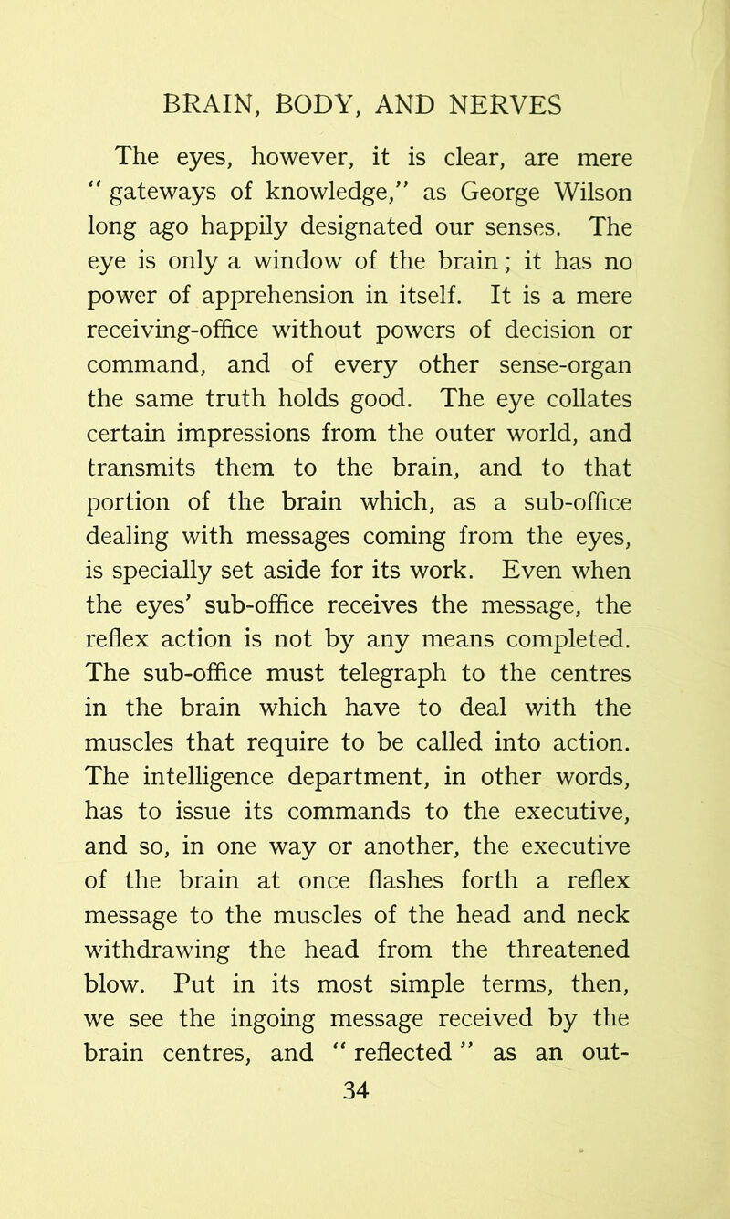 The eyes, however, it is clear, are mere “ gateways of knowledge,” as George Wilson long ago happily designated our senses. The eye is only a window of the brain; it has no power of apprehension in itself. It is a mere receiving-office without powers of decision or command, and of every other sense-organ the same truth holds good. The eye collates certain impressions from the outer world, and transmits them to the brain, and to that portion of the brain which, as a sub-office dealing with messages coming from the eyes, is specially set aside for its work. Even when the eyes’ sub-office receives the message, the reflex action is not by any means completed. The sub-office must telegraph to the centres in the brain which have to deal with the muscles that require to be called into action. The intelligence department, in other words, has to issue its commands to the executive, and so, in one way or another, the executive of the brain at once flashes forth a reflex message to the muscles of the head and neck withdrawing the head from the threatened blow. Put in its most simple terms, then, we see the ingoing message received by the brain centres, and reflected ” as an out-