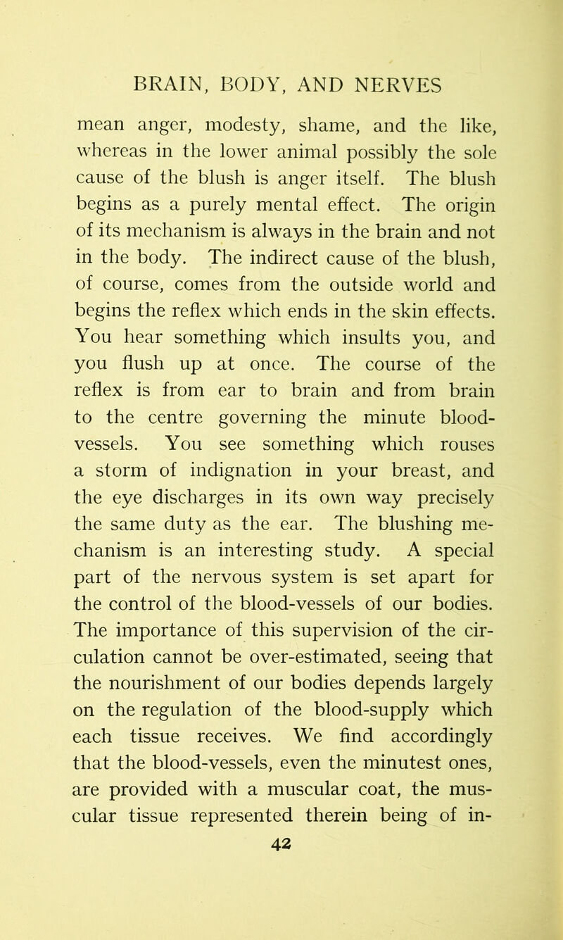 mean anger, modesty, shame, and the like, whereas in the lower animal possibly the sole cause of the blush is anger itself. The blush begins as a purely mental effect. The origin of its mechanism is always in the brain and not in the body. The indirect cause of the blush, of course, comes from the outside world and begins the reflex which ends in the skin effects. You hear something which insults you, and you flush up at once. The course of the reflex is from ear to brain and from brain to the centre governing the minute blood- vessels. You see something which rouses a storm of indignation in your breast, and the eye discharges in its own way precisely the same duty as the ear. The blushing me- chanism is an interesting study. A special part of the nervous system is set apart for the control of the blood-vessels of our bodies. The importance of this supervision of the cir- culation cannot be over-estimated, seeing that the nourishment of our bodies depends largely on the regulation of the blood-supply which each tissue receives. We find accordingly that the blood-vessels, even the minutest ones, are provided with a muscular coat, the mus- cular tissue represented therein being of in-