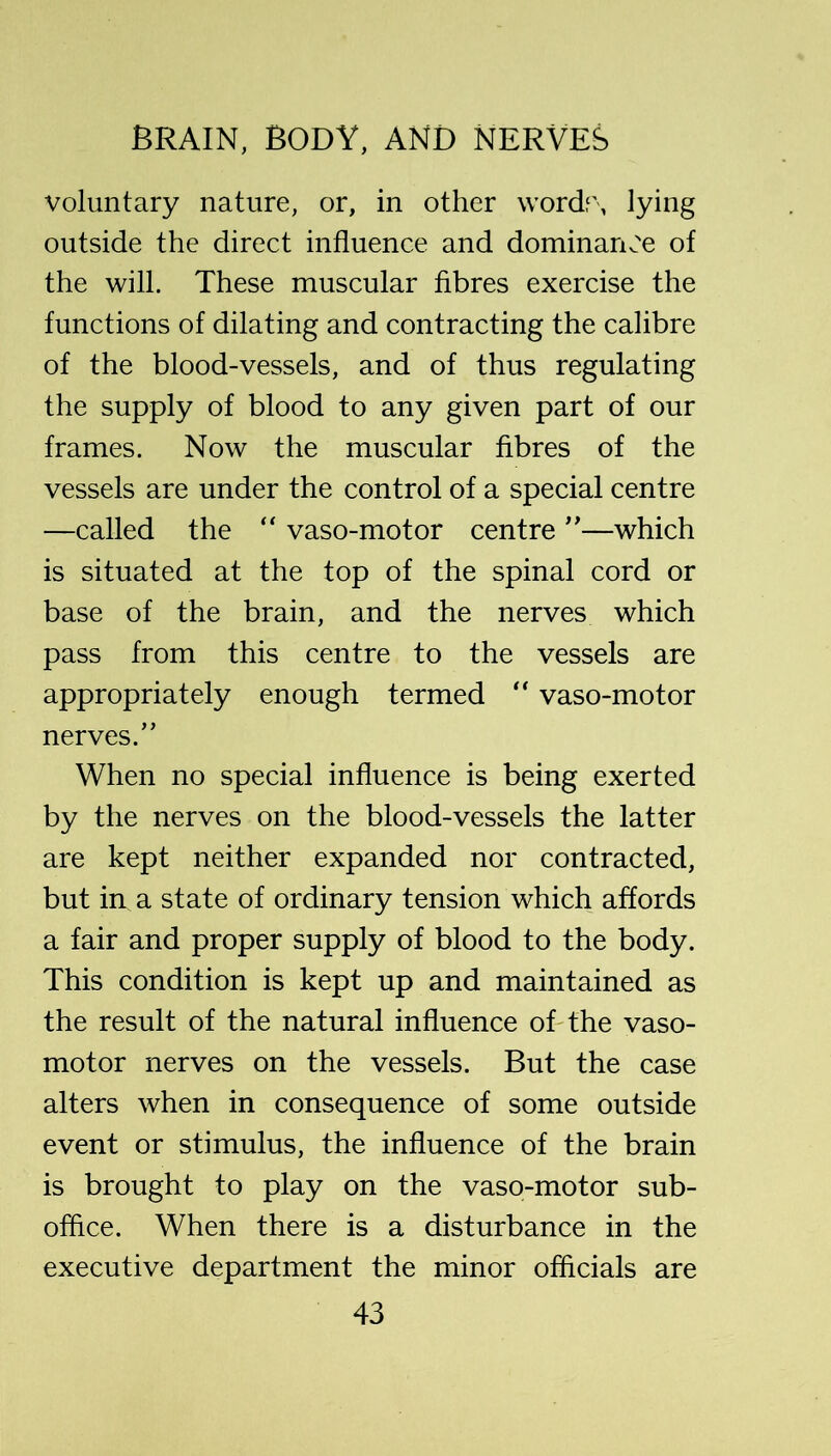voluntary nature, or, in other \vordf\ lying outside the direct influence and dominariv-'e of the will. These muscular fibres exercise the functions of dilating and contracting the calibre of the blood-vessels, and of thus regulating the supply of blood to any given part of our frames. Now the muscular fibres of the vessels are under the control of a special centre —called the '' vaso-motor centre —which is situated at the top of the spinal cord or base of the brain, and the nerves which pass from this centre to the vessels are appropriately enough termed vaso-motor nerves.” When no special influence is being exerted by the nerves on the blood-vessels the latter are kept neither expanded nor contracted, but in a state of ordinary tension which affords a fair and proper supply of blood to the body. This condition is kept up and maintained as the result of the natural influence oTthe vaso- motor nerves on the vessels. But the case alters when in consequence of some outside event or stimulus, the influence of the brain is brought to play on the vaso-motor sub- office. When there is a disturbance in the executive department the minor officials are