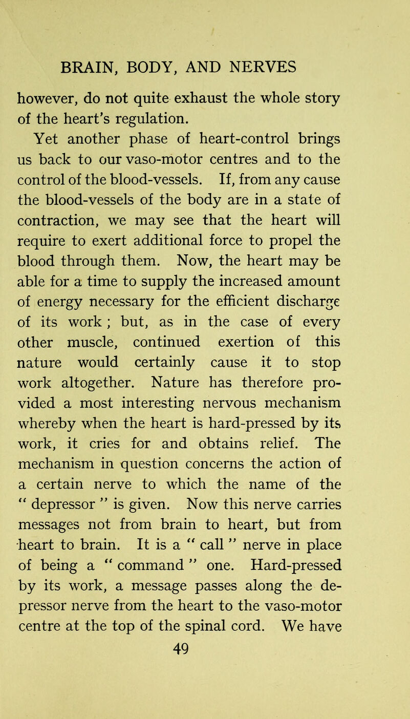 however, do not quite exhaust the whole story of the heart’s regulation. Yet another phase of heart-control brings us back to our vaso-motor centres and to the control of the blood-vessels. If, from any cause the blood-vessels of the body are in a state of contraction, we may see that the heart will require to exert additional force to propel the blood through them. Now, the heart may be able for a time to supply the increased amount of energy necessary for the efficient discharge of its work; but, as in the case of every other muscle, continued exertion of this nature would certainly cause it to stop work altogether. Nature has therefore pro- vided a most interesting nervous mechanism whereby when the heart is hard-pressed by its work, it cries for and obtains relief. The mechanism in question concerns the action of a certain nerve to which the name of the '' depressor ” is given. Now this nerve carries messages not from brain to heart, but from heart to brain. It is a '' call ” nerve in place of being a “ command ” one. Hard-pressed by its work, a message passes along the de- pressor nerve from the heart to the vaso-motor centre at the top of the spinal cord. We have