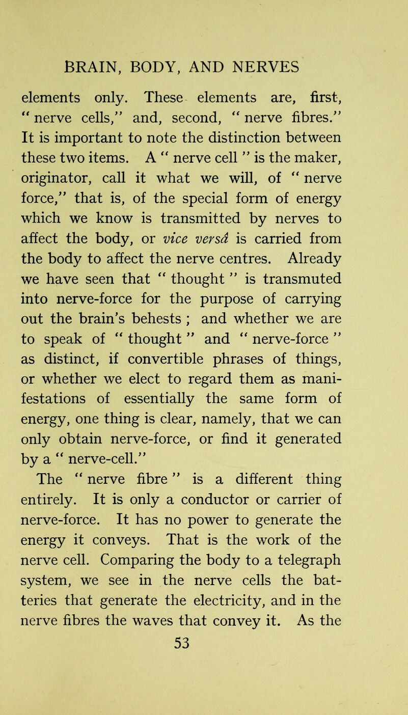 elements only. These elements are, first, “ nerve cells, and, second, '' nerve fibres. It is important to note the distinction between these two items. A nerve cell  is the maker, originator, call it what we will, of “ nerve force, that is, of the special form of energy which we know is transmitted by nerves to affect the body, or vice versa is carried from the body to affect the nerve centres. Already we have seen that “ thought  is transmuted into nerve-force for the purpose of carrying out the brain’s behests ; and whether we are to speak of ‘‘ thought  and nerve-force  as distinct, if convertible phrases of things, or whether we elect to regard them as mani- festations of essentially the same form of energy, one thing is clear, namely, that we can only obtain nerve-force, or find it generated by a nerve-cell. The nerve fibre is a different thing entirely. It is only a conductor or carrier of nerve-force. It has no power to generate the energy it conveys. That is the work of the nerve cell. Comparing the body to a telegraph system, we see in the nerve cells the bat- teries that generate the electricity, and in the nerve fibres the waves that convey it. As the