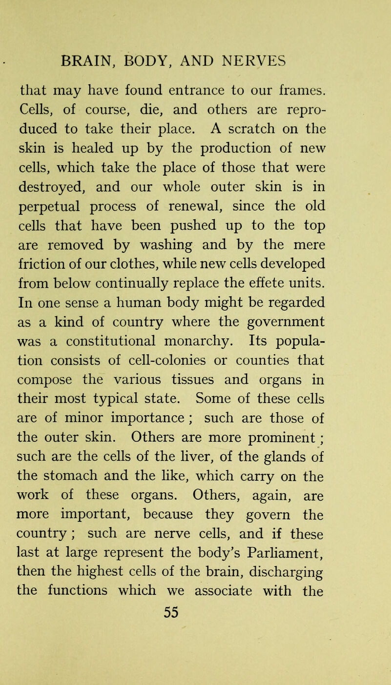 that may have found entrance to our frames. Cells, of course, die, and others are repro- duced to take their place. A scratch on the skin is healed up by the production of new cells, which take the place of those that were destroyed, and our whole outer skin is in perpetual process of renewal, since the old cells that have been pushed up to the top are removed by washing and by the mere friction of our clothes, while new cells developed from below continually replace the effete units. In one sense a human body might be regarded as a kind of country where the government was a constitutional monarchy. Its popula- tion consists of cell-colonies or counties that compose the various tissues and organs in their most typical state. Some of these cells are of minor importance ; such are those of the outer skin. Others are more prominent; such are the cells of the liver, of the glands of the stomach and the like, which carry on the work of these organs. Others, again, are more important, because they govern the country ; such are nerve cells, and if these last at large represent the body’s Parliament, then the highest cells of the brain, discharging the functions which we associate with the