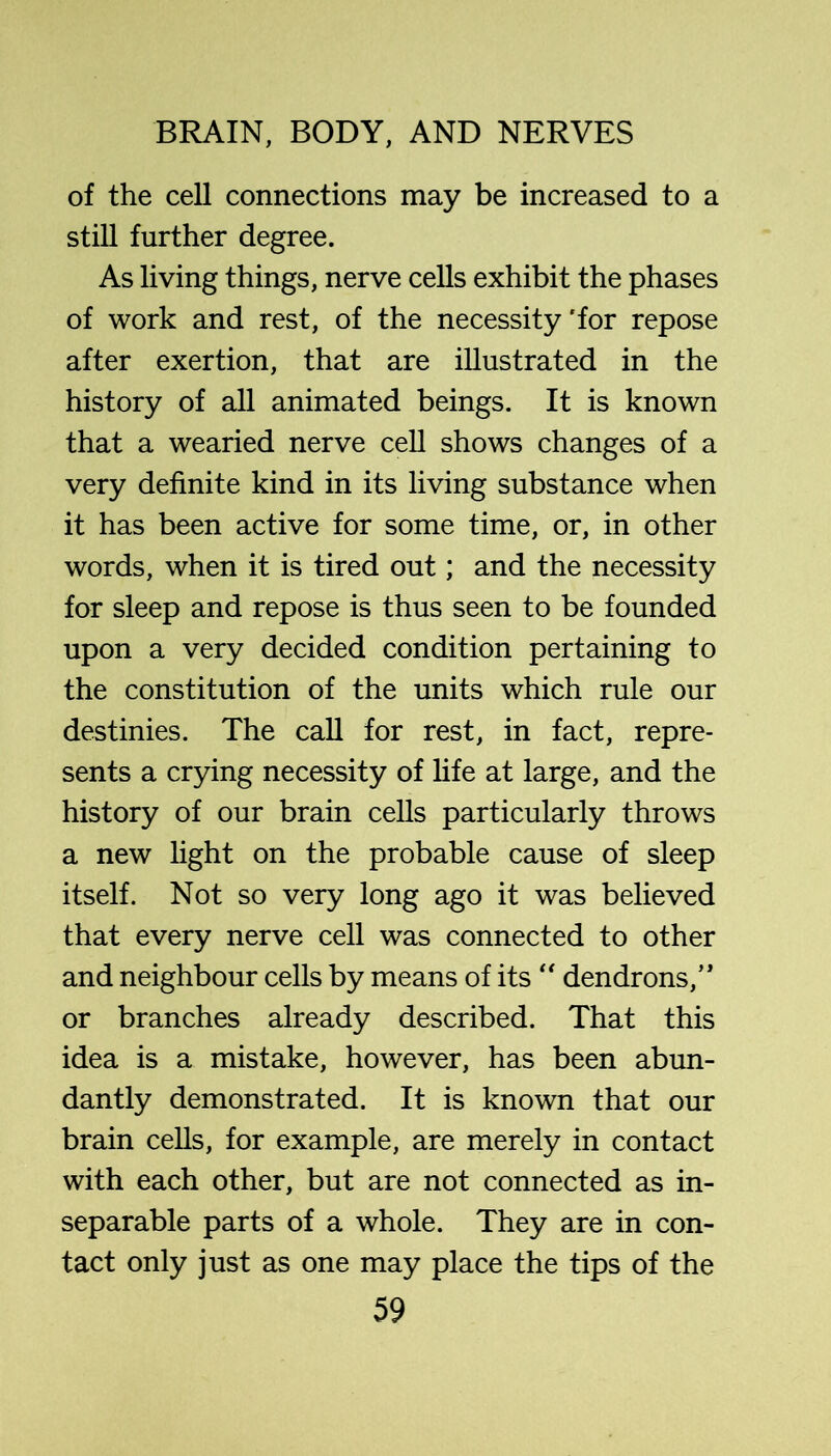 of the cell connections may be increased to a still further degree. As living things, nerve cells exhibit the phases of work and rest, of the necessity'for repose after exertion, that are illustrated in the history of all animated beings. It is known that a wearied nerve ceU shows changes of a very definite kind in its living substance when it has been active for some time, or, in other words, when it is tired out; and the necessity for sleep and repose is thus seen to be founded upon a very decided condition pertaining to the constitution of the units which rule our destinies. The call for rest, in fact, repre- sents a crying necessity of life at large, and the history of our brain cells particularly throws a new light on the probable cause of sleep itself. Not so very long ago it was believed that every nerve cell was connected to other and neighbour cells by means of its dendrons,’* or branches already described. That this idea is a mistake, however, has been abim- dantly demonstrated. It is known that our brain cells, for example, are merely in contact with each other, but are not connected as in- separable parts of a whole. They are in con- tact only just as one may place the tips of the