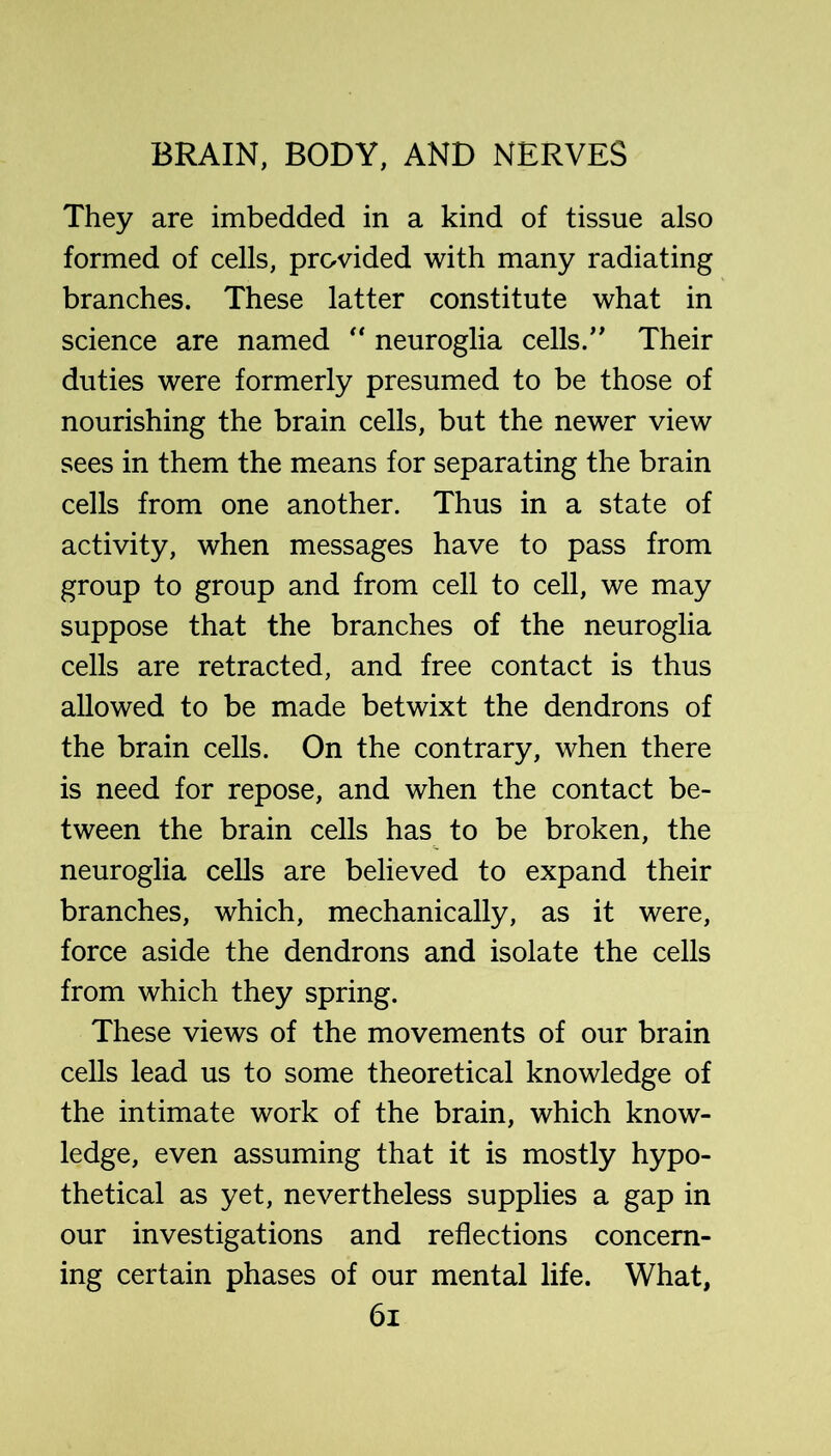 They are imbedded in a kind of tissue also formed of cells, provided with many radiating branches. These latter constitute what in science are named neuroglia cells.” Their duties were formerly presumed to be those of nourishing the brain cells, but the newer view sees in them the means for separating the brain cells from one another. Thus in a state of activity, when messages have to pass from group to group and from cell to cell, we may suppose that the branches of the neuroglia cells are retracted, and free contact is thus allowed to be made betwixt the dendrons of the brain cells. On the contrary, when there is need for repose, and when the contact be- tween the brain cells has to be broken, the neuroglia cells are believed to expand their branches, which, mechanically, as it were, force aside the dendrons and isolate the cells from which they spring. These views of the movements of our brain cells lead us to some theoretical knowledge of the intimate work of the brain, which know- ledge, even assuming that it is mostly hypo- thetical as yet, nevertheless supplies a gap in our investigations and reflections concern- ing certain phases of our mental life. What, 6i