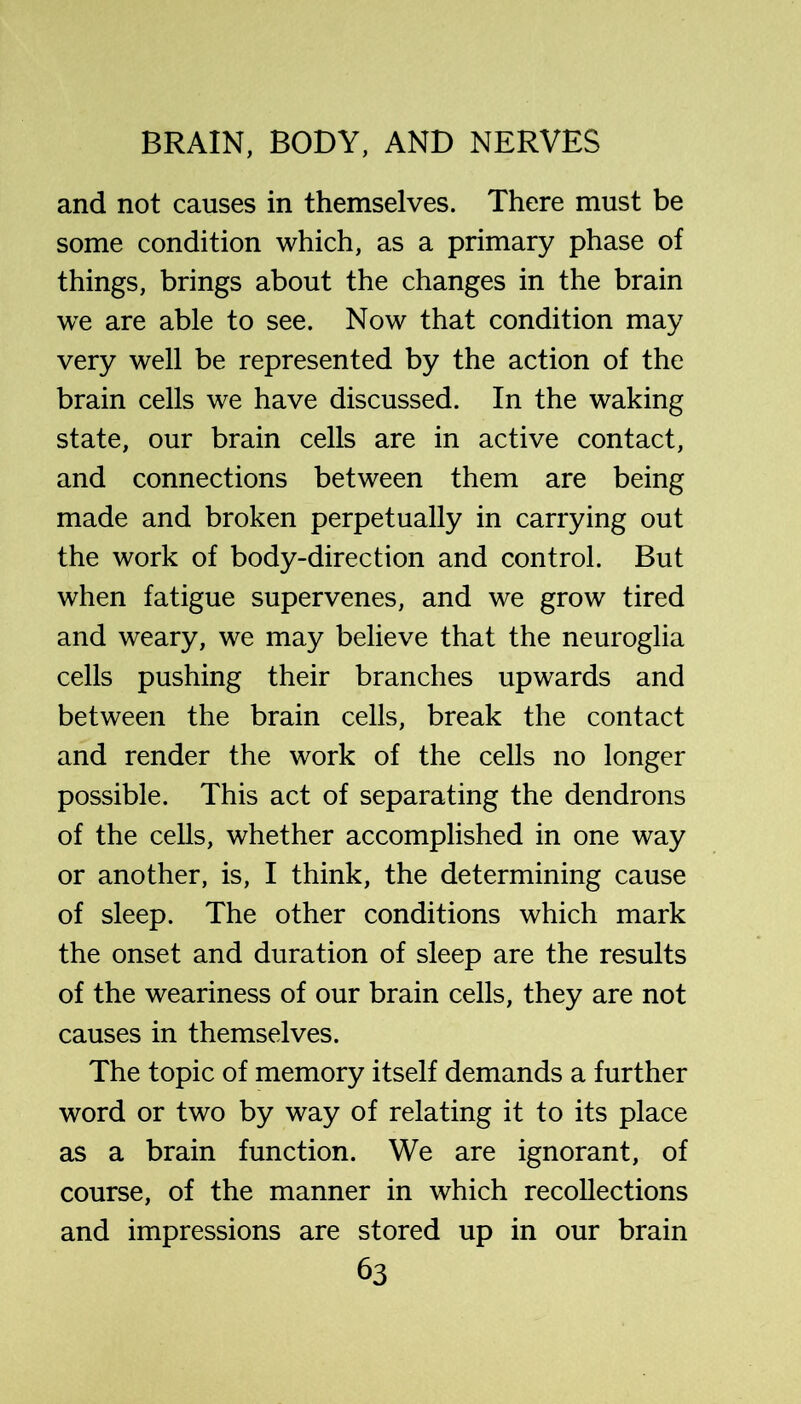 and not causes in themselves. There must be some condition which, as a primary phase of things, brings about the changes in the brain we are able to see. Now that condition may very well be represented by the action of the brain cells we have discussed. In the waking state, our brain cells are in active contact, and connections between them are being made and broken perpetually in carrying out the work of body-direction and control. But when fatigue supervenes, and we grow tired and weary, we may believe that the neuroglia cells pushing their branches upwards and between the brain cells, break the contact and render the work of the cells no longer possible. This act of separating the dendrons of the cells, whether accomplished in one way or another, is, I think, the determining cause of sleep. The other conditions which mark the onset and duration of sleep are the results of the weariness of our brain cells, they are not causes in themselves. The topic of memory itself demands a further word or two by way of relating it to its place as a brain function. We are ignorant, of course, of the manner in which recollections and impressions are stored up in our brain