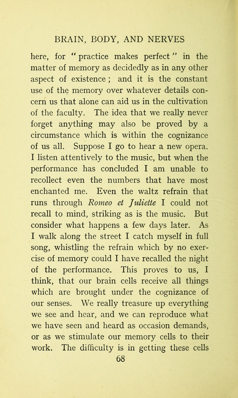 here, for “ practice makes perfectin the matter of memory as decidedly as in any other aspect of existence ; and it is the constant use of the memory over whatever details con- cern us that alone can aid us in the cultivation of the faculty. The idea that we really never forget anything may also be proved by a circumstance which is within the cognizance of us all. Suppose I go to hear a new opera. I listen attentively to the music, but when the performance has concluded I am unable to recollect even the numbers that have most enchanted me. Even the waltz refrain that runs through Romeo et Juliette I could not recall to mind, striking as is the music. But consider what happens a few days later. As I walk along the street I catch myself in full song, whistling the refrain which by no exer- cise of memory could I have recalled the night of the performance. This proves to us, I think, that our brain cells receive all things which are brought under the cognizance of our senses. We really treasure up everything we see and hear, and we can reproduce what we have seen and heard as occasion demands, or as we stimulate our memory cells to their work. The difficulty is in getting these cells