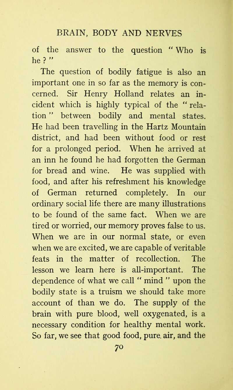of the answer to the question “ Who is he? The question of bodily fatigue is also an important one in so far as the memory is con- cerned. Sir Henry Holland relates an in- cident which is highly typical of the rela- tion ” between bodily and mental states. He had been travelling in the Hartz Mountain district, and had been without food or rest for a prolonged period. When he arrived at an inn he found he had forgotten the German for bread and wine. He was supplied with food, and after his refreshment his knowledge of German returned completely. In our ordinary social life there are many illustrations to be found of the same fact. When we are tired or worried, our memory proves false to us. When we are in our normal state, or even when we are excited, we are capable of veritable feats in the matter of recollection. The lesson we learn here is all-important. The dependence of what we call '' mind ” upon the bodily state is a truism we should take more account of than we do. The supply of the brain with pure blood, well oxygenated, is a necessary condition for healthy mental work. So far, we see that good food, pure, air, and the