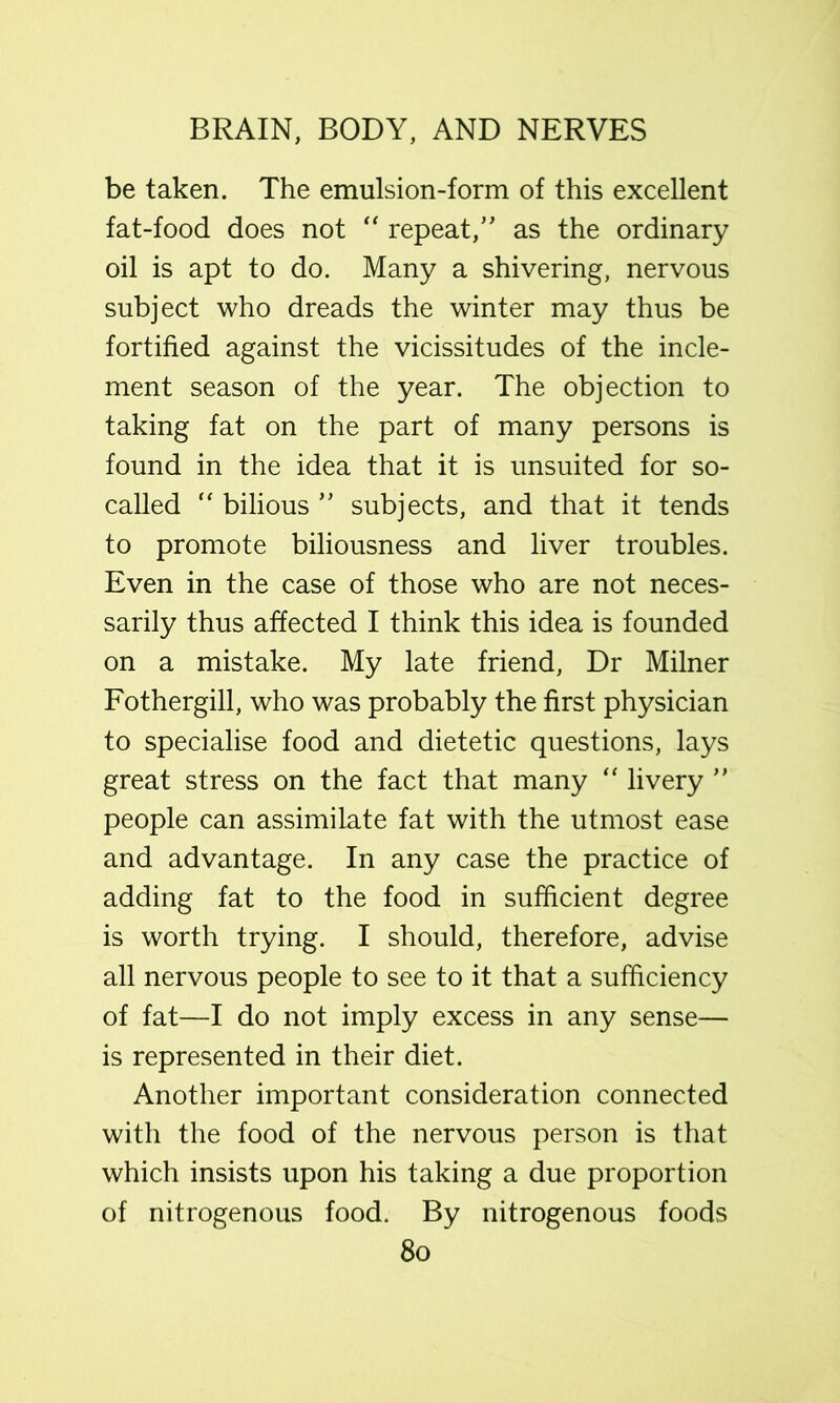 be taken. The emulsion-form of this excellent fat-food does not “ repeat,’' as the ordinary oil is apt to do. Many a shivering, nervous subject who dreads the winter may thus be fortified against the vicissitudes of the incle- ment season of the year. The objection to taking fat on the part of many persons is found in the idea that it is unsuited for so- called “ bilious ” subjects, and that it tends to promote biliousness and liver troubles. Even in the case of those who are not neces- sarily thus affected I think this idea is founded on a mistake. My late friend. Dr Milner Fothergill, who was probably the first physician to specialise food and dietetic questions, lays great stress on the fact that many “ livery ” people can assimilate fat with the utmost ease and advantage. In any case the practice of adding fat to the food in sufficient degree is worth trying. I should, therefore, advise all nervous people to see to it that a sufficiency of fat—I do not imply excess in any sense— is represented in their diet. Another important consideration connected with the food of the nervous person is that which insists upon his taking a due proportion of nitrogenous food. By nitrogenous foods 8o