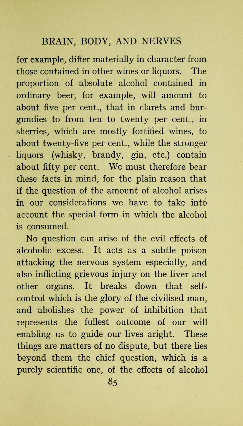 for example, differ materially in character from those contained in other wines or liquors. The proportion of absolute alcohol contained in ordinary beer, for example, will amount to about five per cent., that in clarets and bur- gundies to from ten to twenty per cent., in sherries, which are mostly fortified wines, to about twenty-five per cent., while the stronger . liquors (whisky, brandy, gin, etc.) contain about fifty per cent. We must therefore bear these facts in mind, for the plain reason that if the question of the amount of alcohol arises in our considerations we have to take into account the special form in which the alcohol is consumed. No question can arise of the evil effects of alcoholic excess. It acts as a subtle poison attacking the nervous system especially, and also inflicting grievous injury on the liver and other organs. It breaks down that self- control which is the glory of the civilised man, and abolishes the power of inhibition that represents the fullest outcome of our will enabling us to guide our lives aright. These things are matters of no dispute, but there lies beyond them the chief question, which is a purely scientific one, of the effects of alcohol