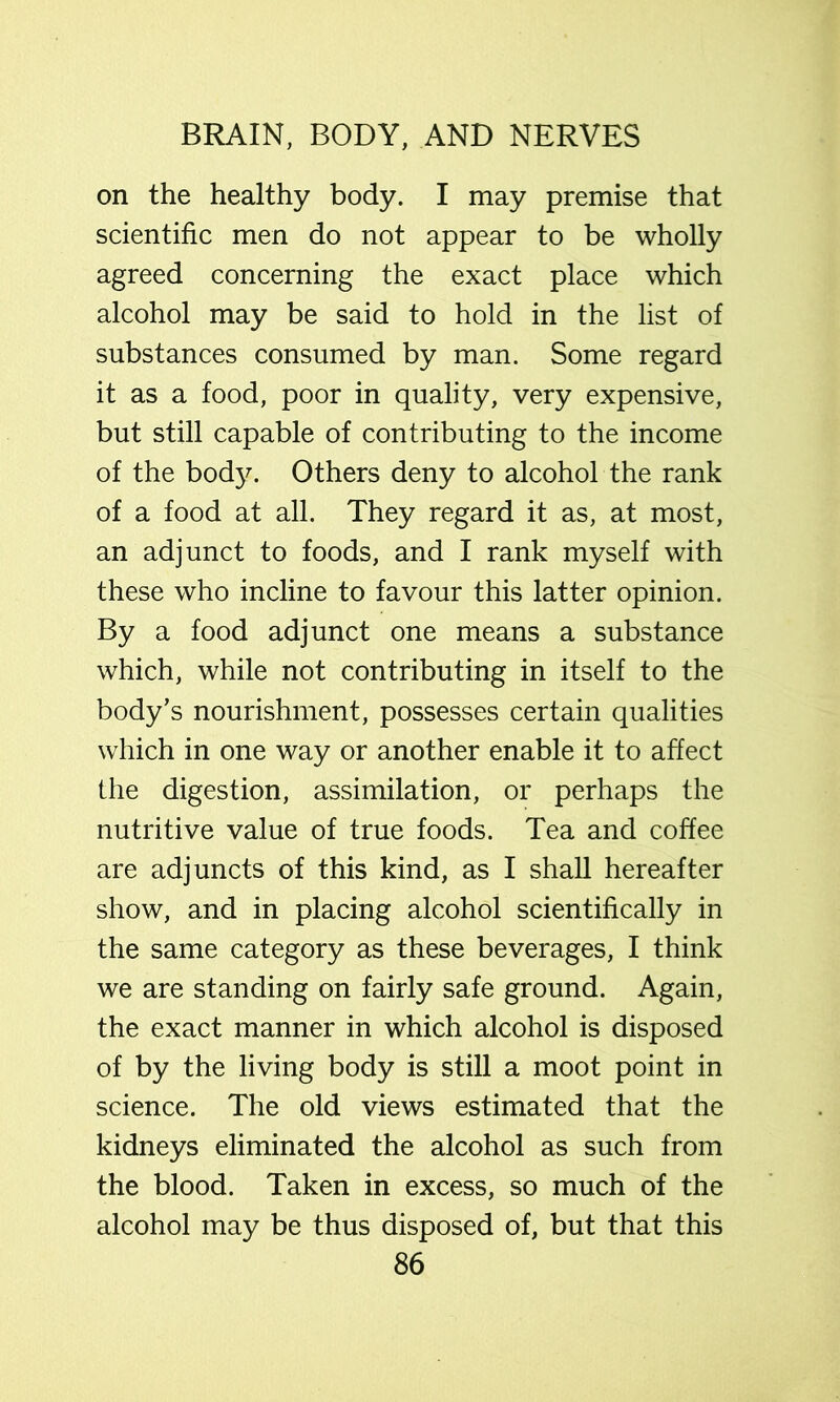 on the healthy body. I may premise that scientific men do not appear to be wholly agreed concerning the exact place which alcohol may be said to hold in the list of substances consumed by man. Some regard it as a food, poor in quality, very expensive, but still capable of contributing to the income of the body. Others deny to alcohol the rank of a food at all. They regard it as, at most, an adjunct to foods, and I rank myself with these who incline to favour this latter opinion. By a food adjunct one means a substance which, while not contributing in itself to the body’s nourishment, possesses certain qualities which in one way or another enable it to affect the digestion, assimilation, or perhaps the nutritive value of true foods. Tea and coffee are adjuncts of this kind, as I shall hereafter show, and in placing alcohol scientifically in the same category as these beverages, I think we are standing on fairly safe ground. Again, the exact manner in which alcohol is disposed of by the living body is still a moot point in science. The old views estimated that the kidneys eliminated the alcohol as such from the blood. Taken in excess, so much of the alcohol may be thus disposed of, but that this