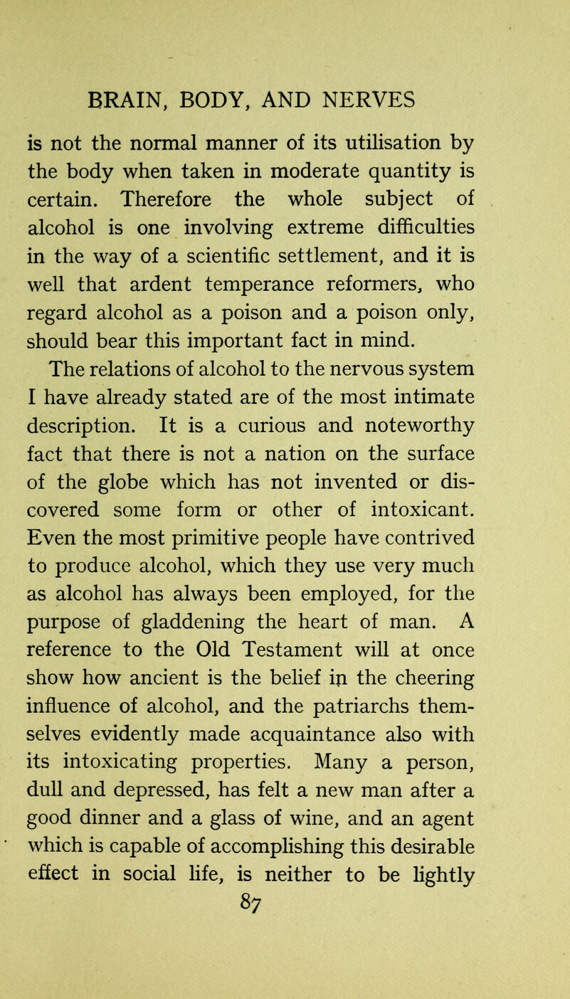 is not the normal manner of its utilisation by the body when taken in moderate quantity is certain. Therefore the whole subject of alcohol is one involving extreme difficulties in the way of a scientific settlement, and it is well that ardent temperance reformers, who regard alcohol as a poison and a poison only, should bear this important fact in mind. The relations of alcohol to the nervous system I have already stated are of the most intimate description. It is a curious and noteworthy fact that there is not a nation on the surface of the globe which has not invented or dis- covered some form or other of intoxicant. Even the most primitive people have contrived to produce alcohol, which they use very much as alcohol has always been employed, for the purpose of gladdening the heart of man. A reference to the Old Testament will at once show how ancient is the belief in the cheering influence of alcohol, and the patriarchs them- selves evidently made acquaintance also with its intoxicating properties. Many a person, dull and depressed, has felt a new man after a good dinner and a glass of wine, and an agent which is capable of accomplishing this desirable effect in social life, is neither to be lightly