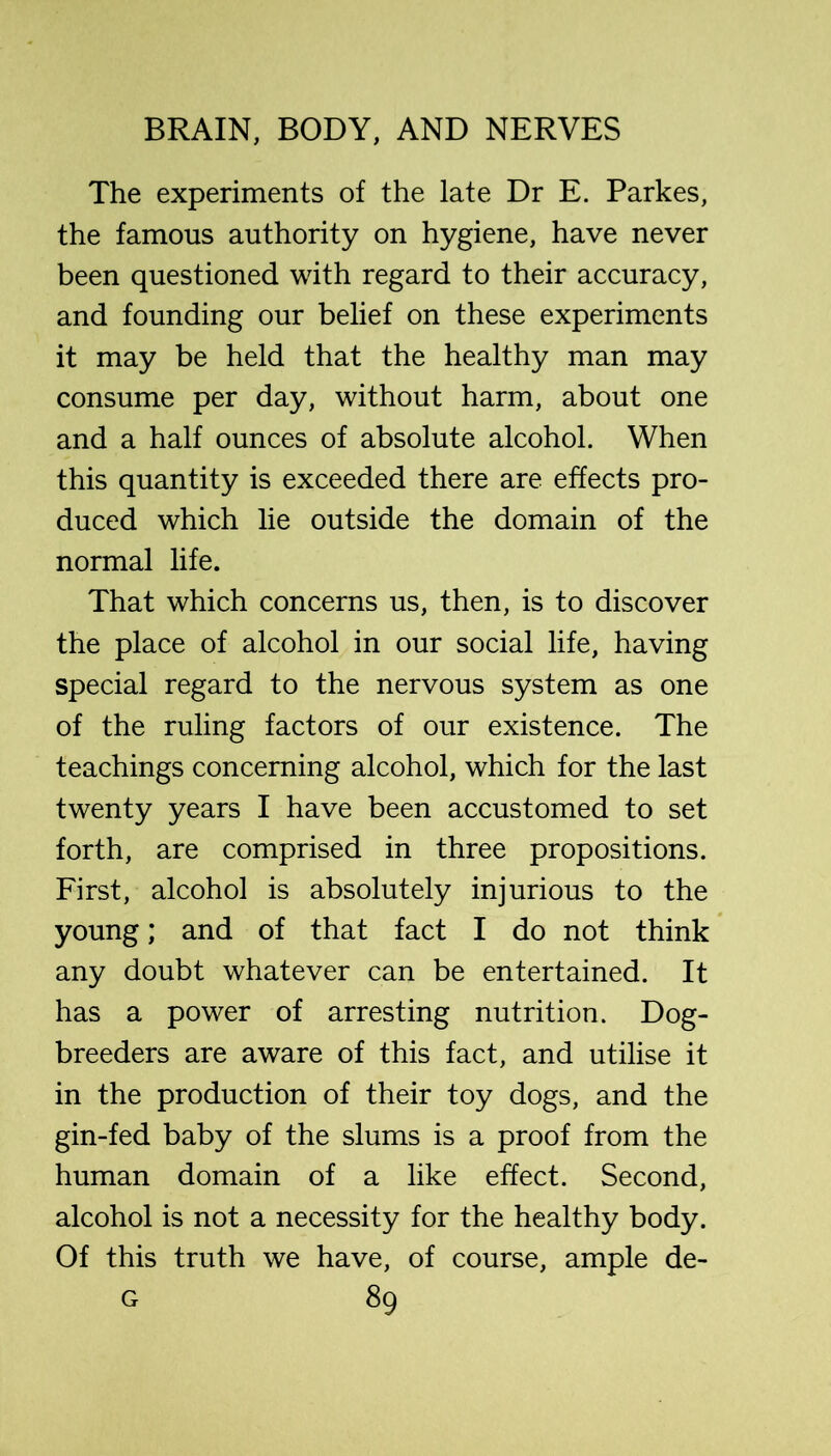 The experiments of the late Dr E. Parkes, the famous authority on hygiene, have never been questioned with regard to their accuracy, and founding our belief on these experiments it may be held that the healthy man may consume per day, without harm, about one and a half ounces of absolute alcohol. When this quantity is exceeded there are effects pro- duced which lie outside the domain of the normal life. That which concerns us, then, is to discover the place of alcohol in our social life, having special regard to the nervous system as one of the ruling factors of our existence. The teachings concerning alcohol, which for the last twenty years I have been accustomed to set forth, are comprised in three propositions. First, alcohol is absolutely injurious to the young; and of that fact I do not think any doubt whatever can be entertained. It has a power of arresting nutrition. Dog- breeders are aware of this fact, and utilise it in the production of their toy dogs, and the gin-fed baby of the slums is a proof from the human domain of a like effect. Second, alcohol is not a necessity for the healthy body. Of this truth we have, of course, ample de-