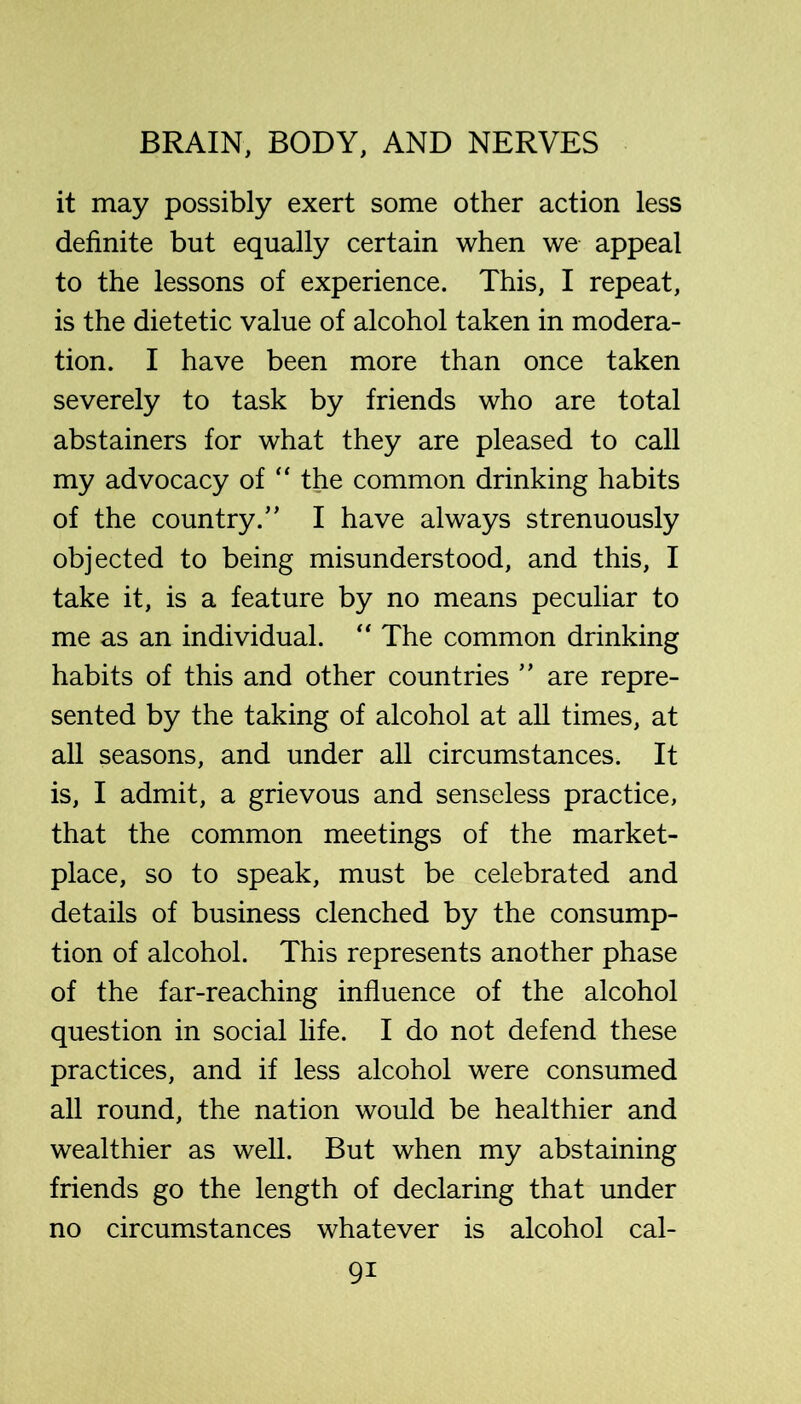 it may possibly exert some other action less definite but equally certain when we appeal to the lessons of experience. This, I repeat, is the dietetic value of alcohol taken in modera- tion. I have been more than once taken severely to task by friends who are total abstainers for what they are pleased to call my advocacy of “ the common drinking habits of the country.” I have always strenuously objected to being misunderstood, and this, I take it, is a feature by no means peculiar to me as an individual. “ The common drinking habits of this and other countries ” are repre- sented by the taking of alcohol at aU times, at all seasons, and under all circumstances. It is, I admit, a grievous and senseless practice, that the common meetings of the market- place, so to speak, must be celebrated and details of business clenched by the consump- tion of alcohol. This represents another phase of the far-reaching influence of the alcohol question in social life. I do not defend these practices, and if less alcohol were consumed all round, the nation would be healthier and wealthier as weU. But when my abstaining friends go the length of declaring that under no circumstances whatever is alcohol cal-