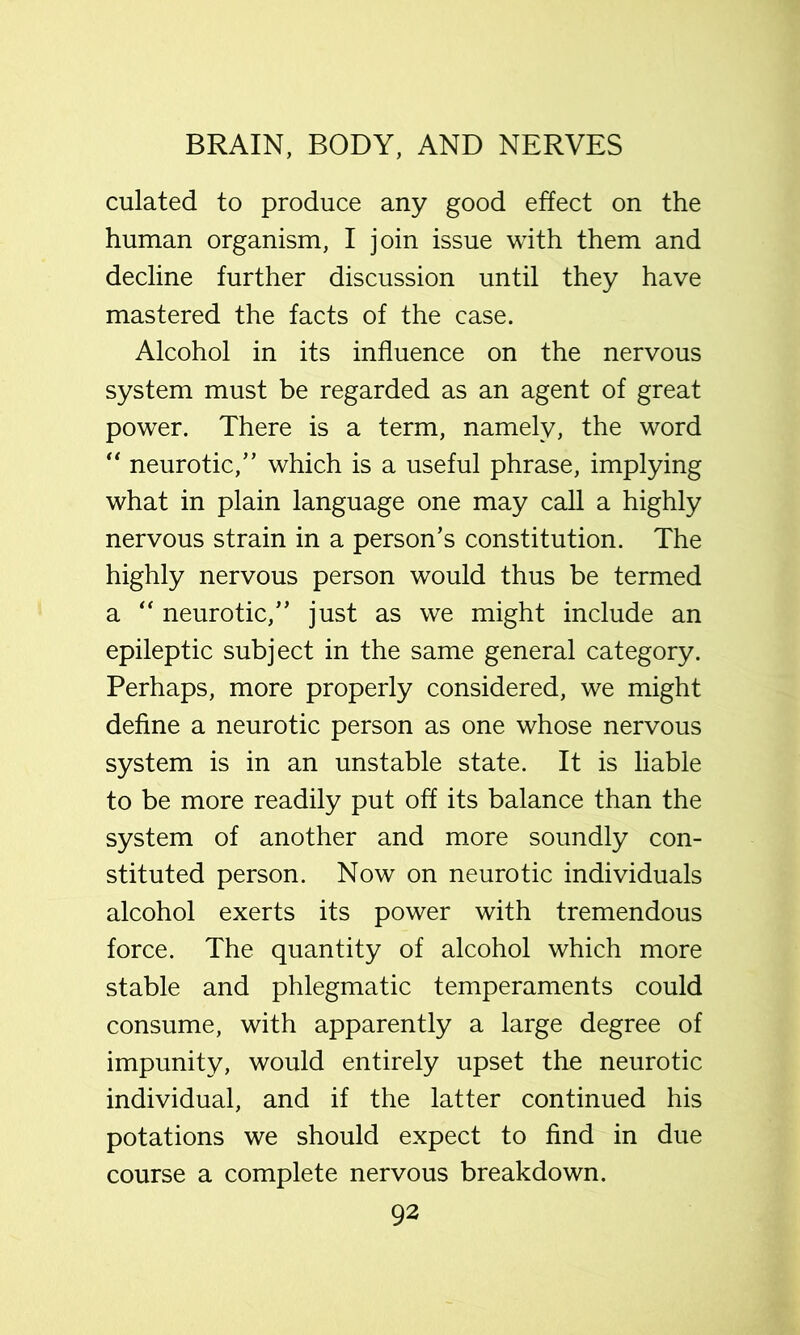 culated to produce any good effect on the human organism, I join issue with them and decline further discussion until they have mastered the facts of the case. Alcohol in its influence on the nervous system must be regarded as an agent of great power. There is a term, namely, the word neurotic, which is a useful phrase, implying what in plain language one may call a highly nervous strain in a person’s constitution. The highly nervous person would thus be termed a '' neurotic, just as we might include an epileptic subject in the same general category. Perhaps, more properly considered, we might define a neurotic person as one whose nervous system is in an unstable state. It is liable to be more readily put off its balance than the system of another and more soundly con- stituted person. Now on neurotic individuals alcohol exerts its power with tremendous force. The quantity of alcohol which more stable and phlegmatic temperaments could consume, with apparently a large degree of impunity, would entirely upset the neurotic individual, and if the latter continued his potations we should expect to find in due course a complete nervous breakdown.