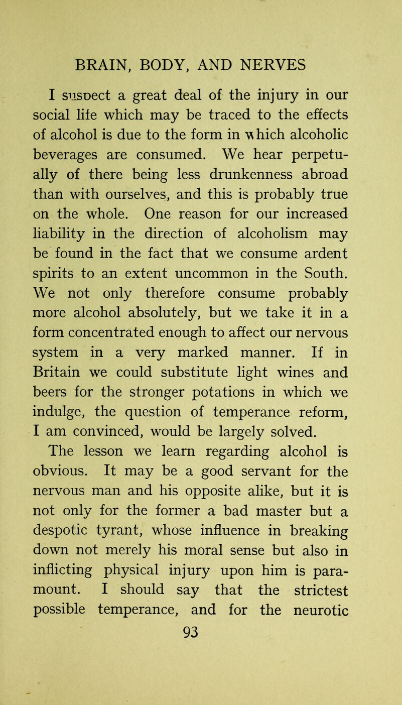 I siisoect a great deal of the injury in our social life which may be traced to the effects of alcohol is due to the form in hich alcoholic beverages are consumed. We hear perpetu- ally of there being less drunkenness abroad than with ourselves, and this is probably true on the whole. One reason for our increased liability in the direction of alcoholism may be found in the fact that we consume ardent spirits to an extent uncommon in the South. We not only therefore consume probably more alcohol absolutely, but we take it in a form concentrated enough to affect our nervous system in a very marked manner. If in Britain we could substitute light wines and beers for the stronger potations in which we indulge, the question of temperance reform, I am convinced, would be largely solved. The lesson we learn regarding alcohol is obvious. It may be a good servant for the nervous man and his opposite alike, but it is not only for the former a bad master but a despotic tyrant, whose influence in breaking down not merely his moral sense but also in inflicting physical injury upon him is para- mount. I should say that the strictest possible temperance, and for the neurotic